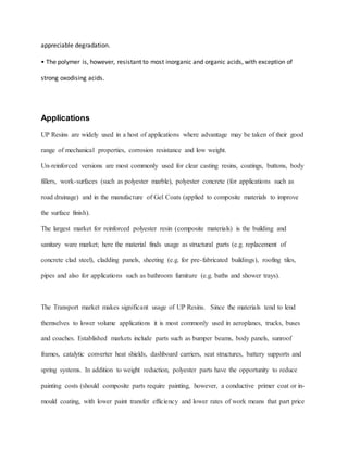 appreciable degradation.
• The polymer is, however, resistant to most inorganic and organic acids, with exception of
strong oxodising acids.
Applications
UP Resins are widely used in a host of applications where advantage may be taken of their good
range of mechanical properties, corrosion resistance and low weight.
Un-reinforced versions are most commonly used for clear casting resins, coatings, buttons, body
fillers, work-surfaces (such as polyester marble), polyester concrete (for applications such as
road drainage) and in the manufacture of Gel Coats (applied to composite materials to improve
the surface finish).
The largest market for reinforced polyester resin (composite materials) is the building and
sanitary ware market; here the material finds usage as structural parts (e.g. replacement of
concrete clad steel), cladding panels, sheeting (e.g. for pre-fabricated buildings), roofing tiles,
pipes and also for applications such as bathroom furniture (e.g. baths and shower trays).
The Transport market makes significant usage of UP Resins. Since the materials tend to lend
themselves to lower volume applications it is most commonly used in aeroplanes, trucks, buses
and coaches. Established markets include parts such as bumper beams, body panels, sunroof
frames, catalytic converter heat shields, dashboard carriers, seat structures, battery supports and
spring systems. In addition to weight reduction, polyester parts have the opportunity to reduce
painting costs (should composite parts require painting, however, a conductive primer coat or in-
mould coating, with lower paint transfer efficiency and lower rates of work means that part price
 