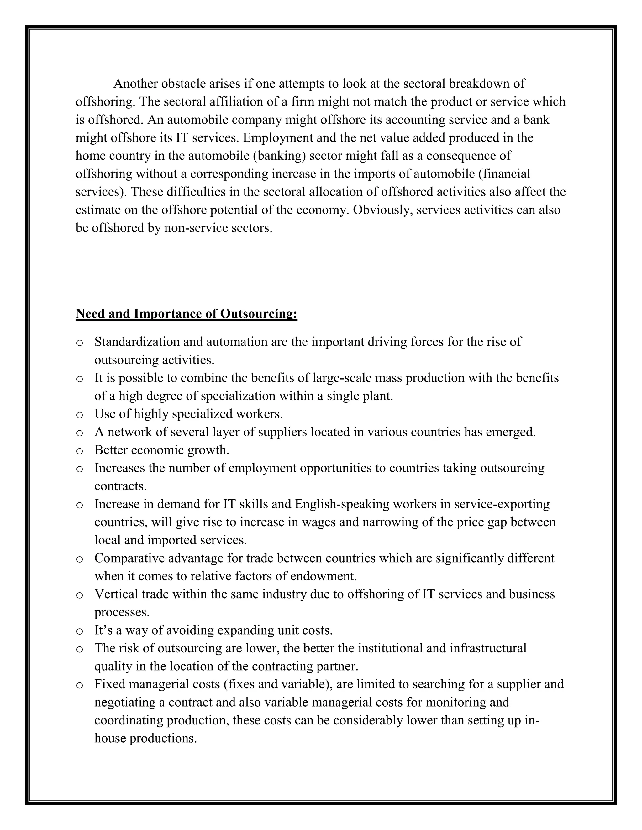 Non-captive offshoring: this variant of outsourcing refers to the case when the new supplier is a non-affiliated firm and located abroad.Recommendations:<br />From a global perspective the latter two categories of outsourcing, namely captive and non-captive offshoring are of particular interest.<br />Fig: Types of outsourcing<br />Captive offshore outsourcing = captive offshoringOffshore outsourcing =  offshoringCaptive onshore outsourcingLocal/domestic/ onshore outsourcingAffiliated-firmNon-affiliated firmShifting intra- firm inputs/supplies toLocated home economy<br />A major problem with the above definitions is they do not concord easily with officially collected economic data. Outsourcing decisions are made at the micro level of plant or firm, while the official data are generally collected at the sectoral and national level. In the case of ‘offshoring’, current statistical concepts do not allow a link to be made between import statistics and a management decision to substitute a product /service produced in-house by an imported product. Moreover, in contrast to merchandise trade, services trade flows record in balance of payment (BOP) statistics are generally not broken down by region and country, which hampers analysis of the geographical aspects of service offshoring. A further difficulty in services trade statistics is due to the importance of the large internal services transactions of multinational/global firms. Many of these internal across-border transactions might not be reported.<br />Another obstacle arises if one attempts to look at the sectoral breakdown of offshoring. The sectoral affiliation of a firm might not match the product or service which is offshored. An automobile company might offshore its accounting service and a bank might offshore its IT services. Employment and the net value added produced in the home country in the automobile (banking) sector might fall as a consequence of offshoring without a corresponding increase in the imports of automobile (financial services). These difficulties in the sectoral allocation of offshored activities also affect the estimate on the offshore potential of the economy. Obviously, services activities can also be offshored by non-service sectors.<br />Need and Importance of Outsourcing:<br />Standardization and automation are the important driving forces for the rise of outsourcing activities.
