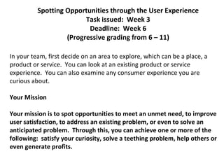 Spotting Opportunities through the User Experience
                         Task issued: Week 3
                          Deadline: Week 6
                   (Progressive grading from 6 – 11)

In your team, first decide on an area to explore, which can be a place, a
product or service. You can look at an existing product or service
experience. You can also examine any consumer experience you are
curious about.

Your Mission

Your mission is to spot opportunities to meet an unmet need, to improve
user satisfaction, to address an existing problem, or even to solve an
anticipated problem. Through this, you can achieve one or more of the
following: satisfy your curiosity, solve a teething problem, help others or
even generate profits.
 