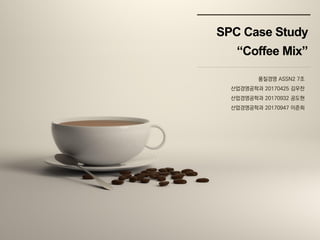SPC Case Study
“Coffee Mix”
품질경영 ASSN2 7조
산업경영공학과 20170425 김우찬
산업경영공학과 20170932 공도현
산업경영공학과 20170947 이준희
 