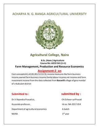 ACHARYA N. G. RANGA AGRICULTURAL UNIVERSITY
Agricultural College, Naira
B.Sc. (Hons.) Agriculture
Course No: AECO 341 (1+1)
Farm Management, Production and Resource Economics
Assignment-2 on
Cost concepts(A1,A2,B1,B2,C1,C2,C3), incomemeasures likefarm business
income,owned farmbusiness income,family labour income,net income and farm
investment income fromthe data collected from Buravilli village of gara mandal
of srikakulamdistrict
Submitted to : submitted by :
Dr.V.Rajendra Prasad sir, CH.Eshwar saiPrasad
Associateprofessor, Id.no : NA-2017-014
Department of agriculturaleconomics A-batch
NAIRA 3rd
year
 