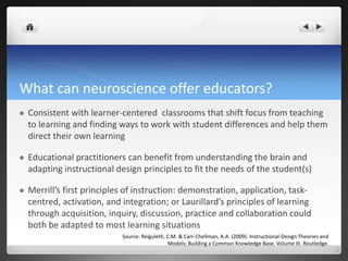 What can neuroscience offer educators?
 Consistent with learner-centered classrooms that shift focus from teaching
to learning and finding ways to work with student differences and help them
direct their own learning
 Educational practitioners can benefit from understanding the brain and
adapting instructional design principles to fit the needs of the student(s)
 Merrill’s first principles of instruction: demonstration, application, task-
centred, activation, and integration; or Laurillard’s principles of learning
through acquisition, inquiry, discussion, practice and collaboration could
both be adapted to most learning situations
Source: Reiguleth, C.M. & Carr-Chellman, A.A. (2009). Instructional-Design Theories and
Models: Building a Common Knowledge Base. Volume III. Routledge.
 