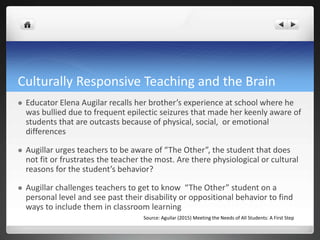 Culturally Responsive Teaching and the Brain
 Educator Elena Augilar recalls her brother’s experience at school where he
was bullied due to frequent epilectic seizures that made her keenly aware of
students that are outcasts because of physical, social, or emotional
differences
 Augillar urges teachers to be aware of “The Other”, the student that does
not fit or frustrates the teacher the most. Are there physiological or cultural
reasons for the student’s behavior?
 Augillar challenges teachers to get to know “The Other” student on a
personal level and see past their disability or oppositional behavior to find
ways to include them in classroom learning
Source: Aguilar (2015) Meeting the Needs of All Students: A First Step
 