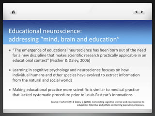 Educational neuroscience:
addressing “mind, brain and education”
 “The emergence of educational neuroscience has been born out of the need
for a new discipline that makes scientific research practically applicable in an
educational context” (Fischer & Daley, 2006)
 Learning in cognitive psychology and neuroscience focuses on how
individual humans and other species have evolved to extract information
from the natural and social worlds
 Making educational practice more scientific is similar to medical practice
that lacked systematic procedure prior to Louis Pasteur’s innovations
Source: Fischer K.W. & Daley, S. (2006). Connecting cognitive science and neuroscience to
education: Potential and pitfalls in inferring executive processes.
 