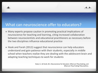 What can neuroscience offer to educators?
 Many experts propose caution in promoting practical implications of
neuroscience for teaching and learning, citing increased collaboration
between neuroscientists and educational practitioners as necessary before
the two disciplines influence educational practice
 Hook and Farah (2012) suggest that neuroscience can help educators
understand and gain patience with their students, especially in middle
school when teachers realize they are dealing with the adolescent brain and
adapting teaching techniques to work for students
Hook, C.J. & Farah, M.J. Neuroscience for Educators: What are They Seeking, and
What are They Finding? Neuroethics.
 