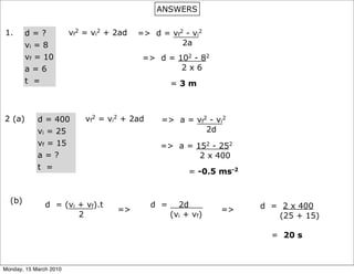 ANSWERS

1.      d=?             vf2 = vi2 + 2ad   => d = vf2 - vi2
        vi = 8                                      2a
        vf = 10                            => d = 102 - 82
        a=6                                        2x6
        t =                                         =3m



2 (a)       d = 400         vf2 = vi2 + 2ad    => a = vf2 - vi2
            vi = 25                                      2d
            vf = 15                            => a = 152 - 252
            a=?                                        2 x 400
            t =
                                                         = -0.5 ms-2


  (b)          d = (vi + vf).t                d =     2d               d = 2 x 400
                                    =>                          =>
                       2                            (vi + vf)             (25 + 15)

                                                                         = 20 s



Monday, 15 March 2010
 