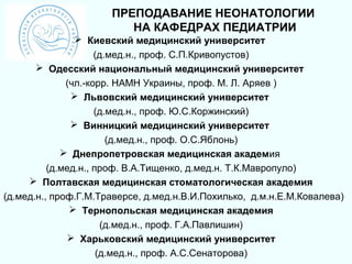 ПРЕПОДАВАНИЕ НЕОНАТОЛОГИИ
                         НА КАФЕДРАХ ПЕДИАТРИИ
                 Киевский медицинский университет
                     (д.мед.н., проф. С.П.Кривопустов)
        Одесский национальный медицинский университет
              (чл.-корр. НАМН Украины, проф. М. Л. Аряев )
                Львовский медицинский университет
                     (д.мед.н., проф. Ю.С.Коржинский)
                Винницкий медицинский университет
                        (д.мед.н., проф. О.С.Яблонь)
              Днепропетровская медицинская академия
          (д.мед.н., проф. В.А.Тищенко, д.мед.н. Т.К.Мавропуло)
      Полтавская медицинская стоматологическая академия
(д.мед.н., проф.Г.М.Траверсе, д.мед.н.В.И.Похилько, д.м.н.Е.М.Ковалева)
                Тернопольская медицинская академия
                       (д.мед.н., проф. Г.А.Павлишин)
               Харьковский медицинский университет
                      (д.мед.н., проф. А.С.Сенаторова)
 