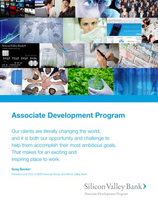 Associate Development Program

Our clients are literally changing the world,
and it is both our opportunity and challenge to
help them accomplish their most ambitious goals.
That makes for an exciting and
inspiring place to work.
Greg Becker
President and CEO of SVB Financial Group and Silicon Valley Bank
 