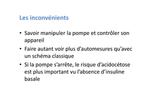Les inconvénients

• Savoir manipuler la pompe et contrôler son
  appareil
• Faire autant voir plus d’automesures qu’avec
  un schéma classique
• Si la pompe s’arrête, le risque d’acidocétose
  est plus important vu l’absence d’insuline
  basale
 