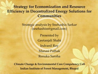 Strategy for Economization and Resource
Efficiency in Decentralized Energy Solutions for
                  Communities

        Strategic analysis by Snehashis Sarkar
               (snehashiss@gmail.com)

                      Presented by
                    Geetanjali Shahi
                      Indranil Roy
                     Manasi Pathak
                     Renuka Saroha

   Climate Change & Environmental Core Competency Cell
       Indian Institute of Forest Management, Bhopal     1
 