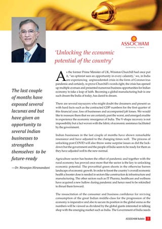 3
ASSOCHAM Bulletin
C e l e b r a t i n g 1 0 0 Ye a r s
‘Unlocking the economic
potential of the country’
C e l e b r a t i n g 1 0 0 Ye a r s
A
s the former Prime Minister of UK, Winston Churchill had once put
it, “an optimist sees an opportunity in every calamity,’ we, in India
are experiencing unprecedented crisis in the form of Coronavirus
pandemic and certainly, to prove Churchill’s words right, the crisis has opened
up multiple avenues and presented numerous business opportunities for Indian
economy to take a leap of faith. Becoming a global manufacturing hub is one
such dream the India of today, has dared to dream.
There are several naysayers who might doubt the dreamers and present us
with hard facts such as the contracted GDP numbers for the first quarter of
this financial year, loss of businesses and accompanied job losses. We would
like to reassure them that we are certainly past the worst, and emerged erudite
to experience the economic resurgence of India. The V-shape recovery is not
impossibility but a fact woven with the fabric of economic assistance facilitated
by the government.
Indian businesses in the last couple of months have shown remarkable
resonance and have adjusted to the changing times well. The process of
unlocking post COVID will also throw some surprise issues as did the lock-
down but the government and the people of India seem to be ready for them as
they have adjusted well to the new-normal.
Agriculture sector has beaten the effect of pandemic and together with the
rural economy has proved once more that the sector is the key to unlocking
economic potential. The proverbial green shoots in the otherwise barren
landscape of economic growth. In order to boost the country’s overall economic
health a booster dose is needed in sectors like construction & infrastructure and
manufacturing. The other sectors such as IT Pharma, healthcare and wellness
have acquired a new hallow during pandemic and hence need to be rekindled
to thrust them forward.
The resuscitation of the consumer and business confidence for reviving
consumption of the great Indian middle-class for the progression of the
economy is imperative and also to secure its position in the global arena as the
numbers will be viewed as dividend by the global giants interested in talking
shop with the emerging market such as India. The Government of India needs
The last couple
of months have
exposed several
lacunas and but
have given an
opportunity to
several Indian
businesses to
strengthen
themselves to be
future-ready
—Dr. Niranjan Hiranandani
 