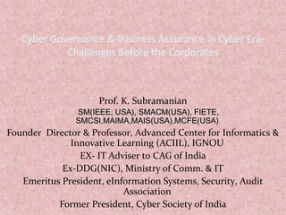 Cyber Governance & Business Assurance in Cyber Era-
Challenges Before the Corporates
Prof. K. Subramanian
SM(IEEE, USA), SMACM(USA), FIETE,SM(IEEE, USA), SMACM(USA), FIETE,
SMCSI,MAIMA,MAIS(USA),MCFE(USA)SMCSI,MAIMA,MAIS(USA),MCFE(USA)
Founder Director & Professor, Advanced Center for Informatics &
Innovative Learning (ACIIL), IGNOU
EX- IT Adviser to CAG of India
Ex-DDG(NIC), Ministry of Comm. & IT
Emeritus President, eInformation Systems, Security, Audit
Association
Former President, Cyber Society of India
 