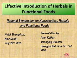 Effective Introduction of Herbals in
Functional Foods
National Symposium on Nutraceutical, Herbals
and Functional Foods
Hotel Shangri-La,
New Delhi
July 22nd 2015
Presentation by
Arun Kelkar
Managing Director
Hexagon Nutrition Pvt. Ltd.
India
 
