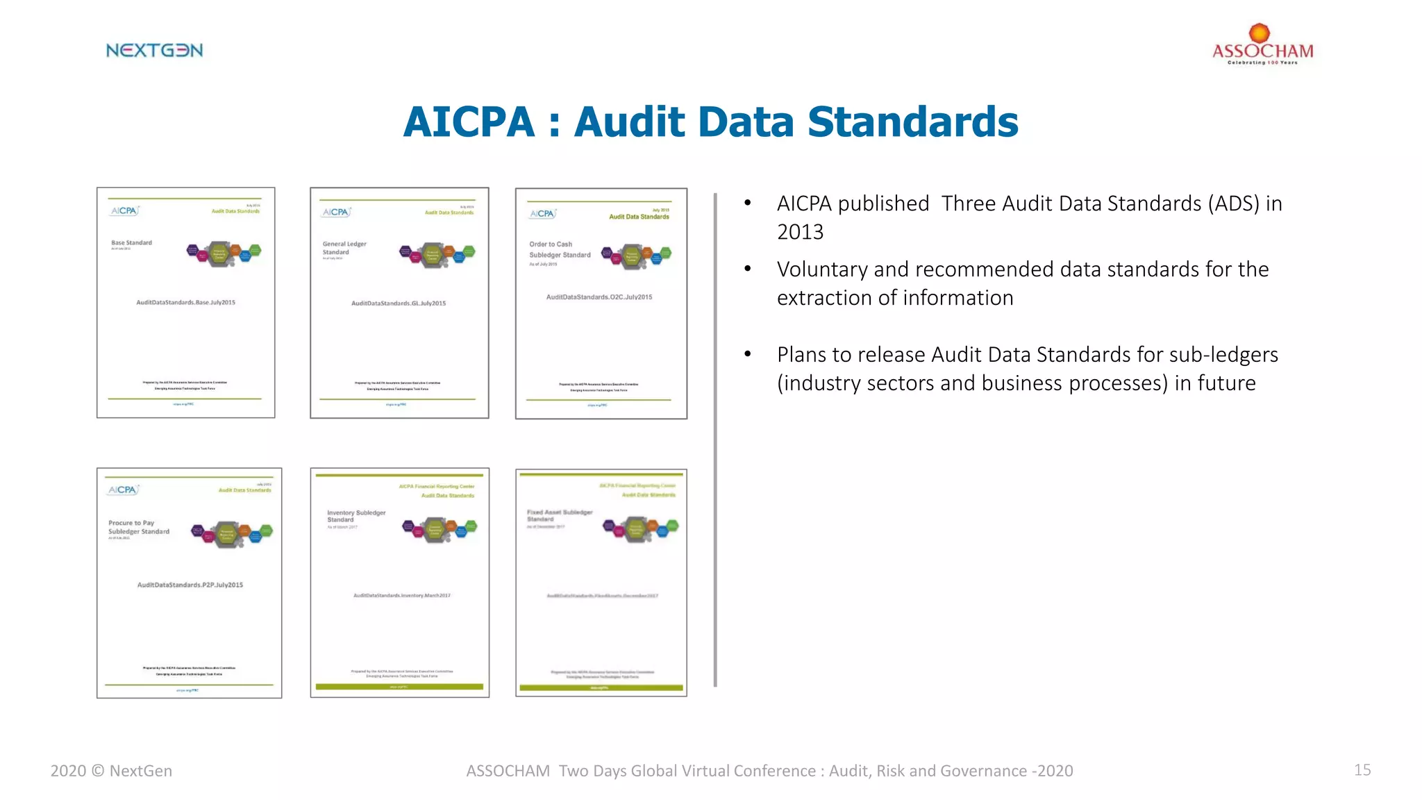 2020 © NextGen ASSOCHAM Two Days Global Virtual Conference : Audit, Risk and Governance -2020 15
AICPA : Audit Data Standards
• AICPA published Three Audit Data Standards (ADS) in
2013
• Voluntary and recommended data standards for the
extraction of information
• Plans to release Audit Data Standards for sub-ledgers
(industry sectors and business processes) in future
 