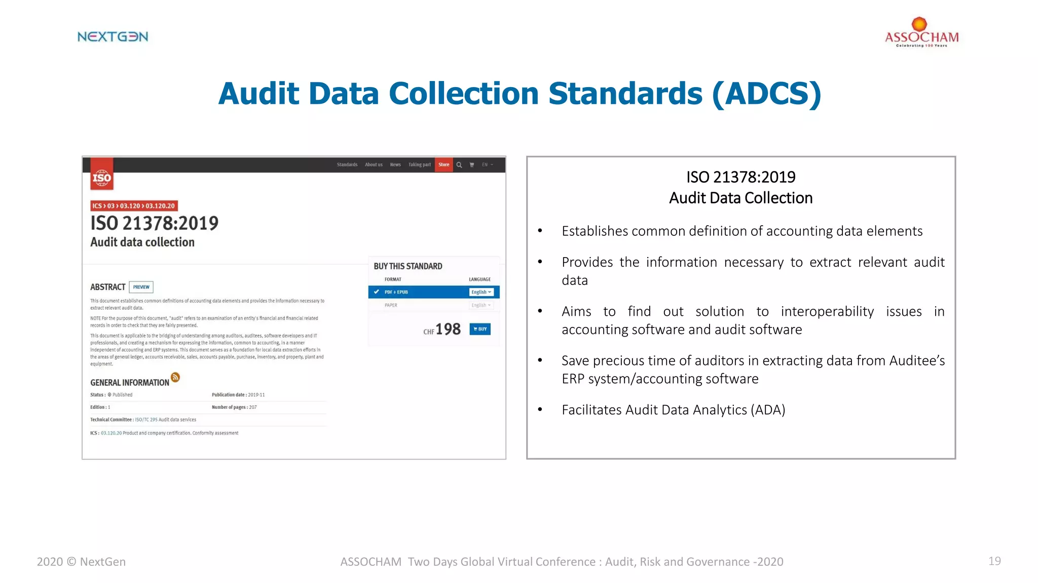 2020 © NextGen ASSOCHAM Two Days Global Virtual Conference : Audit, Risk and Governance -2020 19
Audit Data Collection Standards (ADCS)
• Establishes common definition of accounting data elements
• Provides the information necessary to extract relevant audit
data
• Aims to find out solution to interoperability issues in
accounting software and audit software
• Save precious time of auditors in extracting data from Auditee’s
ERP system/accounting software
• Facilitates Audit Data Analytics (ADA)
ISO 21378:2019
Audit Data Collection
 