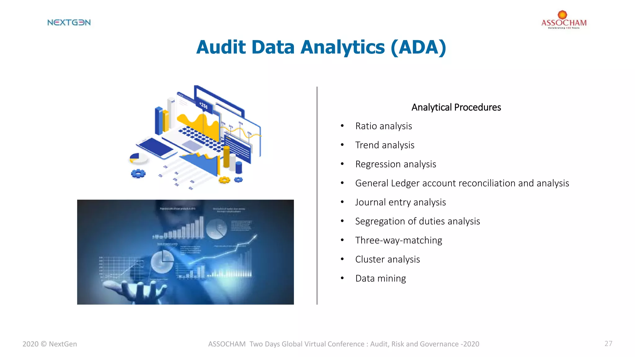 2020 © NextGen ASSOCHAM Two Days Global Virtual Conference : Audit, Risk and Governance -2020 27
Analytical Procedures
• Ratio analysis
• Trend analysis
• Regression analysis
• General Ledger account reconciliation and analysis
• Journal entry analysis
• Segregation of duties analysis
• Three-way-matching
• Cluster analysis
• Data mining
Audit Data Analytics (ADA)
 