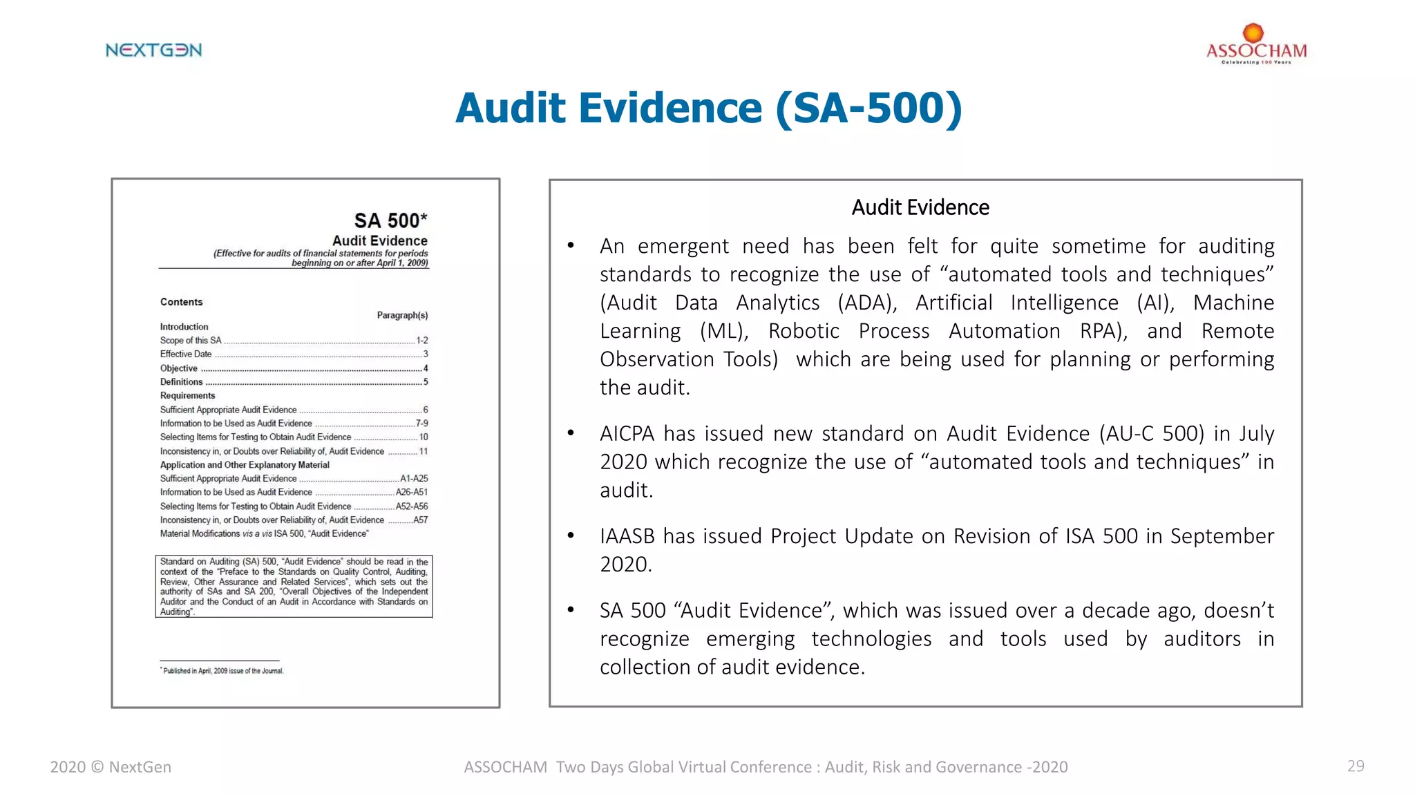 2020 © NextGen ASSOCHAM Two Days Global Virtual Conference : Audit, Risk and Governance -2020 29
Audit Evidence (SA-500)
Audit evidence – Information used by the auditor in arriving at the
conclusions on which the auditor’s opinion is based. Audit evidence
includes both information contained in the accounting records
underlying the financial statements and information obtained from
other sources
Audit Evidence
• An emergent need has been felt for quite sometime for auditing
standards to recognize the use of “automated tools and techniques”
(Audit Data Analytics (ADA), Artificial Intelligence (AI), Machine
Learning (ML), Robotic Process Automation RPA), and Remote
Observation Tools) which are being used for planning or performing
the audit.
• AICPA has issued new standard on Audit Evidence (AU-C 500) in July
2020 which recognize the use of “automated tools and techniques” in
audit.
• IAASB has issued Project Update on Revision of ISA 500 in September
2020.
• SA 500 “Audit Evidence”, which was issued over a decade ago, doesn’t
recognize emerging technologies and tools used by auditors in
collection of audit evidence.
 