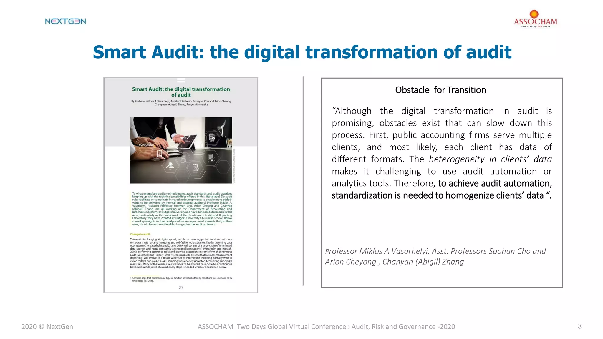 2020 © NextGen ASSOCHAM Two Days Global Virtual Conference : Audit, Risk and Governance -2020 8
Smart Audit: the digital transformation of audit
Obstacle for Transition
“Although the digital transformation in audit is
promising, obstacles exist that can slow down this
process. First, public accounting firms serve multiple
clients, and most likely, each client has data of
different formats. The heterogeneity in clients’ data
makes it challenging to use audit automation or
analytics tools. Therefore, to achieve audit automation,
standardization is needed to homogenize clients’ data “.
Professor Miklos A Vasarhelyi, Asst. Professors Soohun Cho and
Arion Cheyong , Chanyan (Abigil) Zhang
 