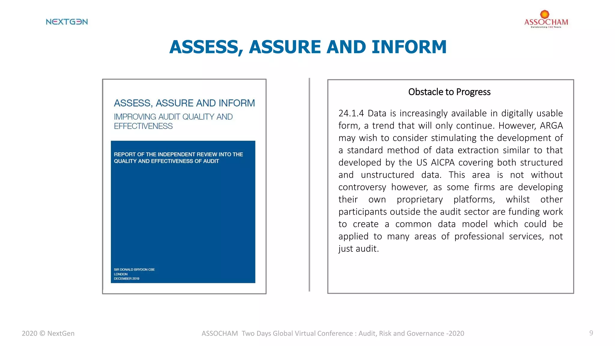 2020 © NextGen ASSOCHAM Two Days Global Virtual Conference : Audit, Risk and Governance -2020 9
ASSESS, ASSURE AND INFORM
Obstacle to Progress
24.1.4 Data is increasingly available in digitally usable
form, a trend that will only continue. However, ARGA
may wish to consider stimulating the development of
a standard method of data extraction similar to that
developed by the US AICPA covering both structured
and unstructured data. This area is not without
controversy however, as some firms are developing
their own proprietary platforms, whilst other
participants outside the audit sector are funding work
to create a common data model which could be
applied to many areas of professional services, not
just audit.
 