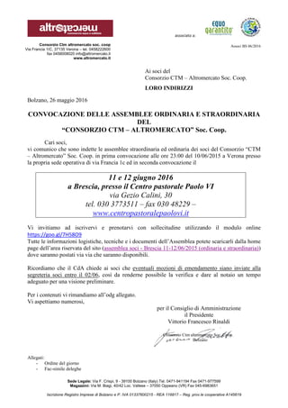 associato a:
Associ BS 06/2016
Sede Legale: Via F. Crispi, 9 - 39100 Bolzano (Italy) Tel. 0471-941194 Fax 0471-977599
Magazzini: Via M. Biagi, 40/42 Loc. Vallese – 37050 Oppeano (VR) Fax 045-6983651
Iscrizione Registro Imprese di Bolzano e P. IVA 01337600215 - REA 116817 – Reg. prov.le cooperative A145619
Consorzio Ctm altromercato soc. coop
Via Francia 1/C, 37135 Verona – tel. 0458222600
fax 0458008020 info@altromercato.it
www.altromercato.it
Ai soci del
Consorzio CTM – Altromercato Soc. Coop.
LORO INDIRIZZI
Bolzano, 26 maggio 2016
CONVOCAZIONE DELLE ASSEMBLEE ORDINARIA E STRAORDINARIA
DEL
“CONSORZIO CTM – ALTROMERCATO” Soc. Coop.
Cari soci,
vi comunico che sono indette le assemblee straordinaria ed ordinaria dei soci del Consorzio “CTM
– Altromercato” Soc. Coop. in prima convocazione alle ore 23:00 del 10/06/2015 a Verona presso
la propria sede operativa di via Francia 1c ed in seconda convocazione il
11 e 12 giugno 2016
a Brescia, presso il Centro pastorale Paolo VI
via Gezio Calini, 30
tel. 030 3773511 – fax 030 48229 –
www.centropastoralepaolovi.it
Vi invitiamo ad iscrivervi e prenotarvi con sollecitudine utilizzando il modulo online
https://goo.gl/7H58O9
Tutte le informazioni logistiche, tecniche e i documenti dell’Assemblea potete scaricarli dalla home
page dell’area riservata del sito (assemblea soci - Brescia 11-12/06/2015 (ordinaria e straordinaria))
dove saranno postati via via che saranno disponibili.
Ricordiamo che il CdA chiede ai soci che eventuali mozioni di emendamento siano inviate alla
segreteria soci entro il 02/06, così da renderne possibile la verifica e dare al notaio un tempo
adeguato per una visione preliminare.
Per i contenuti vi rimandiamo all’odg allegato.
Vi aspettiamo numerosi,
per il Consiglio di Amministrazione
il Presidente
Vittorio Francesco Rinaldi
Allegati:
- Ordine del giorno
- Fac-simile deleghe
Consorzio Ctm altromercato Soc. Coop.
Bolzano
 