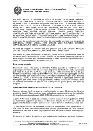 PODER JUDICIÁRIO DO ESTADO DE RONDÔNIA
Porto Velho - Fórum Criminal
Fl.______
_________________________
Cad.
Documento assinado digitalmente em 01/06/2012 12:37:40 conforme MP nº 2.200-2/2001 de 24/08/2001.
Signatário: FRANKLIN VIEIRA DOS SANTOS:1011561
Número Verificador: 1501.2007.0039.6966.74007 - Validar em www.tjro.jus.br/adoc
Pág. 10 de 66
por JOSÉ CARLOS DE OLIVEIRA, MOISÉS JOSÉ RIBEIRO DE OLIVEIRA, HAROLDO
AUGUSTO FILHO, MARLON SÉRGIO LUSTOSA JUNGLES, LIZANDRÉIA RIBEIRO DE
OLIVEIRA JUNGLES, HINGRID JUBILHANA SIQUEIRA MORO DE OLIVEIRA, MÁRCIA
LUÍZA SCHEFFER DE OLIVEIRA, JOÃO CARLOS BATISTA DE SOUZA, JOSÉ CARLOS
CAVALCANTI, JOSE RONALDO PALITOT, EMERSON LIMA SANTOS, TADEU HULLI
JAMES MORO, AMARILDO DE OLIVEIRA, ADELINO CÉSAR DE MORAES, JURANDIR
ALMEIDA FILHO, ELIEZER MAGNO ARRABAL, JOAREZ NUNES FERREIRA,
VANDERSON VENTURA NASCIMENTO, ROBSON AMARAL JACOB, HOSANA ZAVZYN
DE ALMEIDA, SALUSTIANO PEGO LOURENÇO NEVES, SANDRA FERREIRA DE LIMA,
EDSON WANDER ARRABAL, MARCOS ALVES PAES e CARLOS MAGNO RAMOS.
A formação de quadrilha com características de organização criminosa seria composta de
LIZANDRÉIA, HINGID, MÁRCIA, JOÃO CARLOS, JOSÉ RONALDO, EMERSON,
AMARILDO, ADELINO, EDSON, MARCOS e CARLOS
O crime de lavagem de dinheiro teria sido praticado por JOSÉ CARLOS, MARLON,
ANTÔNIO SPEGIORIN, AMARILDO, ADELINO e MÁRIO KATSUYOSHI.
Em relação ao crime de quadrilha, o Ministério Público anuncia que deixou de incluir os
acusados JOSÉ CARLOS DE OLIVEIRA, MOISÉS DE OLIVEIRA, MARLON JUNGLES e
HAROLDO FILHO neste feito, tendo em vista que já foram denunciados por este crime no
feito n. 200000020050064991 em curso noutro juízo.
Do crime de peculato.
Discorrendo sobre este delito, o Ministério Público sustenta a existência de uma
organização criminosa dentro da Assembleia Legislativa de Rondônia – ALE, capitaneado
por JOSÉ CARLOS DE OLIVEIRA, vulgo CARLÃO, então presidente da ALE da qual
também tomou frente o então deputado AMARILDO. Ainda. Dentro da organização, também
se teria formado, com certa independência, um subgrupo capitaneado pelo então deputado
AMARILDO. Assim, a denúncia fez constar fatos referente à organização criminosa de
forma geral, bem como sobre o subgrupo formado a partir do AMARILDO, passando a tratar
as condutas relacionadas às pessoas que fazem parte do grande grupo, bem como do
subgrupo.
a) Dos Peculatos do grupo de JOSÉ CARLOS DE OLIVEIRA
Segundo afirma a denúncia, era o principal articulador do grupo. Na época dos fatos era
presidente da ALE. Os empréstimos foram realizados em seu proveito e por ele avalizados.
Os empréstimos entabulados pelo JOSÉ CARLOS constituíram-se em peculado
A partir de fevereiro de 2003, os acusados passaram a desviar dinheiro público no âmbito
da Assembleia Legislativa do Estado de Rondônia, através de fraudes na •gfolha de
pagamento oficial dos servidores comissionados•h e se davam de três formas, sendo elas:
1) contratação simulada de servidores, conhecidos popularmente como •gfantasmas•h,
que, além de terem vencimentos repassados para os parlamentares da Casa, tomavam
empréstimos bancários a serem pagos pela ALE/RO, mediante o disfarce de consignação
em folha;
2) aumento do salário de servidores que efetivamente trabalhavam, para que pudessem
 