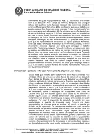 PODER JUDICIÁRIO DO ESTADO DE RONDÔNIA
Porto Velho - Fórum Criminal
Fl.______
_________________________
Cad.
Documento assinado digitalmente em 01/06/2012 12:37:40 conforme MP nº 2.200-2/2001 de 24/08/2001.
Signatário: FRANKLIN VIEIRA DOS SANTOS:1011561
Número Verificador: 1501.2007.0039.6966.74007 - Validar em www.tjro.jus.br/adoc
Pág. 14 de 66
outra forma de ajuda ou pagamento da ALE. (....) Eu nunca tive contato
com o ex-deputado José Carlos de Oliveira, tampouco tive qualquer
relação com qualquer outro deputado estadual. Não conheço os sócios da
empresa Montenegro Com. Serv. Ltda, sendo certo que nunca trabalhei ou
prestei qualquer tipo de serviço nesta empresa. (...) eu nunca trabalhei em
empresa privada ou órgão público. Minha atividade sempre foi doméstica e
de venda de bolos e salgados. (...) Eu só soube que havia um empréstimo
em meu nome no Banco Panamericano quando fui informada dessa fato
na Delegacia da Polícia Federal, por ocasião do meu depoimento. Nunca
outorguei procuração ao meu irmão Fernando ou qualquer outra pessoa
para que me representassem em bancos ou órgãos públicos. Fernando,
certa vez, após a promessa de emprego a que me referi, solicitou os meus
documentos pessoais, dizendo que seria para conseguir o trabalho
prometido. Pouco tempo depois, Fernando me trouxe um documento para
eu assinar, acreditando que se tratava do contrato referente ao emprego.
Depois disso, eu nunca mais assinei nenhum documento para Fernando
ou qualquer outra pessoa. Acredito que aquele documento era referente
ao emprego porque foi isso que Fernando me falou. (...) Quando Fernando
me comentou sobre a proposta de emprego, indaguei em que local nós
iríamos trabalhar, bem como se iríamos cumprir horário e se essa
proposta realmente era séria. Fernando me disse que o emprego seria na
ALE e nós iríamos cumprir horário de trabalho normalmente, ratificando
que a promessa era séria”.
Outro servidor •gfantasma•h foi Odair Pereira Lima (fls. 3120/3121), que narrou:
“desde 1986 que trabalho como cabeleireiro, ainda hoje exercendo essa
atividade. Cerca de um ano ou dois depois da eleição do ex-deputado
José Carlos de Oliveira, fui contratado para trabalhar na Assembleia,
lotado no gabinete do referido parlamentar e ficando a sua disposição. Eu
fui procurado por Moisés de Oliveira, irmão do ex-deputado José Carlos
de Oliveira, do que resultou a proposta de emprego sob a promessa de
pagamento. Durante o tempo que fiquei vinculado como funcionário à
ALE, não cumpria horário de trabalho. Eu permanecia na minha atividade
de cabeleireiro, porém a disposição do ex-deputado José Carlos de
Oliveira. Pelo que me recordo, apenas duas vezes eu fui solicitado a
prestar algum serviço ao referido parlamentar, mais precisamente no
compromisso de preparar modelos para recepção em eventos que eram
realizados. Por estar à disposição do deputado, eu recebi, em suas
oportunidades a quantia de trezentos reais. Primeiro me foram
apresentados os cheques para eu assinar; só depois a quantia em
dinheiro me foi repassada. Os cheques que assinei e os quais me refiro
eram no valor de aproximadamente três mil reais, mas a minha parte era
apenas trezentos reais, devidamente pagas. Depois desses dois
pagamentos de trezentos reais eu passei um tempo sem receber, não
sabendo informar quanto tempo. Posteriormente, porém, fui procurado por
Moisés de Oliveira, que na ocasião me informou que os pagamentos
seriam concretizados por via bancária, mediante depósito em minha conta
corrente. Esse procedimento foi formalizado e, por conta disso, passou a
ser depositado em minha conta o valor pertinente a remuneração do cargo
 
