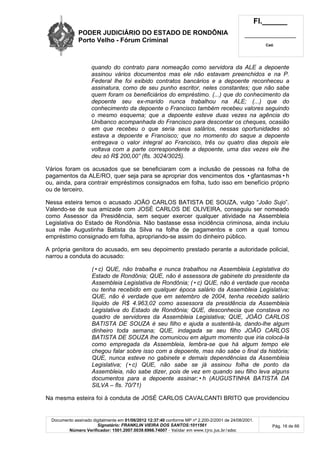 PODER JUDICIÁRIO DO ESTADO DE RONDÔNIA
Porto Velho - Fórum Criminal
Fl.______
_________________________
Cad.
Documento assinado digitalmente em 01/06/2012 12:37:40 conforme MP nº 2.200-2/2001 de 24/08/2001.
Signatário: FRANKLIN VIEIRA DOS SANTOS:1011561
Número Verificador: 1501.2007.0039.6966.74007 - Validar em www.tjro.jus.br/adoc
Pág. 16 de 66
quando do contrato para nomeação como servidora da ALE a depoente
assinou vários documentos mas ele não estavam preenchidos e na P.
Federal lhe foi exibido contratos bancários e a depoente reconheceu a
assinatura, como de seu punho escritor, neles constantes; que não sabe
quem foram os beneficiários do empréstimo. (...) que do conhecimento da
depoente seu ex-marido nunca trabalhou na ALE; (...) que do
conhecimento da depoente o Francisco também recebeu valores seguindo
o mesmo esquema; que a depoente esteve duas vezes na agência do
Unibanco acompanhada do Francisco para descontar os cheques, ocasião
em que recebeu o que seria seus salários, nessas oportunidades só
estava a depoente e Francisco; que no momento do saque a depoente
entregava o valor integral ao Francisco, três ou quatro dias depois ele
voltava com a parte correspondente a depoente, uma das vezes ele lhe
deu só R$ 200,00” (fls. 3024/3025).
Vários foram os acusados que se beneficiaram com a inclusão de pessoas na folha de
pagamentos da ALE/RO, quer seja para se apropriar dos vencimentos dos •gfantasmas•h
ou, ainda, para contrair empréstimos consignados em folha, tudo isso em benefício próprio
ou de terceiro.
Nessa esteira temos o acusado JOÃO CARLOS BATISTA DE SOUZA, vulgo “João Sujo”.
Valendo-se de sua amizade com JOSÉ CARLOS DE OLIVEIRA, conseguiu ser nomeado
como Assessor da Presidência, sem sequer exercer qualquer atividade na Assembleia
Legislativa do Estado de Rondônia. Não bastasse essa incidência criminosa, ainda incluiu
sua mãe Augustinha Batista da Silva na folha de pagamentos e com a qual tomou
empréstimo consignado em folha, apropriando-se assim do dinheiro público.
A própria genitora do acusado, em seu depoimento prestado perante a autoridade policial,
narrou a conduta do acusado:
(•c) QUE, não trabalha e nunca trabalhou na Assembleia Legislativa do
Estado de Rondônia; QUE, não é assessora de gabinete do presidente da
Assembleia Legislativa de Rondônia; (•c) QUE, não é verdade que receba
ou tenha recebido em qualquer época salário da Assembleia Legislativa;
QUE, não é verdade que em setembro de 2004, tenha recebido salário
líquido de R$ 4.963,02 como assessora da presidência da Assembleia
Legislativa do Estado de Rondônia; QUE, desconhecia que constava no
quadro de servidores da Assembleia Legislativa; QUE, JOÃO CARLOS
BATISTA DE SOUZA é seu filho e ajuda a sustentá-la, dando-lhe algum
dinheiro toda semana; QUE, indagada se seu filho JOÃO CARLOS
BATISTA DE SOUZA lhe comunicou em algum momento que iria colocá-la
como empregada da Assembleia, lembra-se que há algum tempo ele
chegou falar sobre isso com a depoente, mas não sabe o final da história;
QUE, nunca esteve no gabinete e demais dependências da Assembleia
Legislativa; (•c) QUE, não sabe se já assinou folha de ponto da
Assembleia, não sabe dizer, pois de vez em quando seu filho leva alguns
documentos para a depoente assinar;•h (AUGUSTINHA BATISTA DA
SILVA – fls. 70/71)
Na mesma esteira foi à conduta de JOSÉ CARLOS CAVALCANTI BRITO que providenciou
 