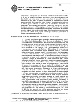 PODER JUDICIÁRIO DO ESTADO DE RONDÔNIA
Porto Velho - Fórum Criminal
Fl.______
_________________________
Cad.
Documento assinado digitalmente em 01/06/2012 12:37:40 conforme MP nº 2.200-2/2001 de 24/08/2001.
Signatário: FRANKLIN VIEIRA DOS SANTOS:1011561
Número Verificador: 1501.2007.0039.6966.74007 - Validar em www.tjro.jus.br/adoc
Pág. 18 de 66
empréstimos consignados que atenderam aos interesses dessa sociedade;
(...)o fato de um empréstimo ser depositado direto na conta da empresa
beneficiária do caixa dois, no caso específico do acusado Toninho,
dependia de uma maior ou menor proximidade do servidor com Carlão e
da conveniência dos envolvidos; era o Carlão, o tomador do empréstimo e
o Banco quem definiam a conta onde o empréstimo deveriam ser
depositado; eu quero esclarecer que o Toninho da Rondoforms também
indicou pessoas para a folha de pagamento, com a finalidade específica de
servir como tomador de empréstimo consignado, como meio de receber
créditos devidos por Carlão de Oliveira e outros deputados, de modo que
quando isso ocorria era o próprio Toninho quem designava as contas a
serem abastecidas dessa forma (...)”
No mesmo sentido as declarações de Roberto Carlos Barbosa (fls. 3122/3123):
“(...) Eu tinha quatro parentes que também trabalhavam na ALE, sendo
eles: Edson Rolim Barbosa, Edna Rolim Barbosa, Aline Barbosa da Silva e
Lindalva Michele Barbosa da Silva. Essas pessoas foram contratadas em
comissão sem que tenham exercido efetivamente as respectivas funções.
As contratações, na verdade tiveram o fim de amortizar dívidas que o
então presidente da ALE, deputado José Carlos de Oliveira, tinha comigo
e com a minha empresa L. S. Turismo e Câmbio Ltda. As remunerações
respectivas eram inicialmente pagas mediante cheques expedidos
diretamente àquelas pessoas, que em momento posterior me repassavam
os valores. Posteriormente os pagamentos passaram a ser realizados
diretamente na conta bancária deles, igual procedimento sendo observado
em seguida, ou seja, sendo repassados a mim as respectivas quantias.
Logo após a eleição de José Carlos de Oliveira ocorrida em 2002, para a
legislatura 2003/2006, ele me solicitou um dinheiro emprestado, cerca de
pouco de cem mil reais em dinheiro e dois veículos avaliados no total de
mais ou menos cento e vinte mil reais, provavelmente para saldar dívida
da campanha encerrada, não sei ao certo. O combinado é que eu
emprestaria o dinheiro e ele me pagaria tudo num prazo de quinze a trinta
dias. Não houve o pagamento, e José Carlos de Oliveira me disse que a
única forma de saldar a dívida que ele tinha comigo seria através de
contratação dos meus parentes, os quais já me referi, do que eu receberia
o valor correspondente às remunerações e, com isso, amortizaria a dívida.
Como a dívida era alta, mais de duzentos mil reais, e aquela forma de
pagamento levaria muito tempo para alcançar a integral quitação do
débito, José Carlos de Oliveira propôs que fizéssemos empréstimos, na
forma consignada em folha, em nome dos meus parentes contratados, o
que viabilizaria o pagamento da dívida mais rapidamente. Por conta disso
é que foram concretizados os empréstimos em nome de Edson, Edna,
Aline e Lindalva, todos no Banco Panamericano. Eu estava em dificuldade
financeira e por esse motivo também fiz um empréstimo em meu nome do
Banco Panamericano, mas ele não foi para saldar a dívida de José Carlos
de Oliveira, tão somente as minhas pessoais. Confirmo que essas
pessoas citadas nunca exerceram nenhuma atividade na ALE.”
Corroborando as declarações de Roberto Carlos Barbosa temos as declarações de seu
 