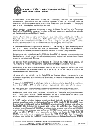 PODER JUDICIÁRIO DO ESTADO DE RONDÔNIA
Porto Velho - Fórum Criminal
Fl.______
_________________________
Cad.
Documento assinado digitalmente em 01/06/2012 12:37:40 conforme MP nº 2.200-2/2001 de 24/08/2001.
Signatário: FRANKLIN VIEIRA DOS SANTOS:1011561
Número Verificador: 1501.2007.0039.6966.74007 - Validar em www.tjro.jus.br/adoc
Pág. 2 de 66
comissionados eram realizadas através de contratação simulada de •gservidores
fantasmas•h, que tinham seus vencimentos repassados para os Deputados, além de
realizarem empréstimos em nome os supostos servidores, que acabavam por ser pagos
pela ALE-RO em razão da consignação em folha.
Alguns desses •gservidores fantasmas•h eram familiares de credores dos Deputados
CARLÃO e AMARILDO e que eram incluídos na folha de pagamento com intuito de quitação
de dívidas pessoais contraídas por estes.
Ainda, referente aos servidores comissionados que efetivamente trabalhavam na Casa de
Leis, estes tinham seus salários aumentados por meio de manobras fraudulentas, para que
também pudessem contrair empréstimos bancários consignados em folha, sendo o valor de
tais empréstimos repassados aos parlamentares e/ou amigos e familiares deles.
A denúncia foi oferecida originalmente perante o e. TJ/RO e seguiu o procedimento previsto
na Lei nº 8.038/90, tendo em vista que os denunciados JOSÉ CARLOS e AMARILDO
ALMEIDA eram Deputados Estaduais e nessa condição possuíam foro privilegiado.
Dessa forma, com exceção de VANDERSON e SALUSTIANO que não foram pessoalmente
localizados, os demais denunciados foram devidamente notificados e apresentaram defesa
preliminar perante àquele Tribunal.
As defesas foram analisadas e por decisão do Tribunal de Justiça deste Estado, em
16.10.2006, foi recebida integralmente a denúncia ofertada pelo Ministério Público.
Por decisão de fls. 2695 foi determinada a remessa dos autos à primeira instância em razão
do encerramento do mandato eleitoral de JOSÉ CARLOS DE OLIVEIRA e AMARILDO,
sendo redistribuídos a este juízo.
Já neste juízo, por decisão de fls. 2880/2889, as defesas prévias dos acusados foram
analisadas. Rejeitadas as preliminares apresentadas foi designada audiência de instrução e
julgamento.
O acusado VANDERSON foi citado por edital e posteriormente foi decretada a revelia nos
termos do art. 366 do CPP e o feito encontra-se aguardando a prisão com relação a este.
Na instrução que se seguiu foram ouvidas nove testemunhas arroladas pela acusação.
Por decisão de fls. 3129, foram remetidos os autos ao e. Tribunal de Justiça deste Estado,
ante a prerrogativa de Foro ratione personae, em face da nomeação do denunciado
CARLOS MAGNO como Secretário de Estado da Agricultura.
O TJ/RO recebeu o feito e delegou a continuação da instrução a este juízo, onde foram
ouvidas: uma testemunha arrolada pela defesa de JOSÉ CARLOS DE OLIVEIRA; duas
testemunhas arroladas pela defesa de MOISÉS; uma testemunha arrolada pela defesa de
HAROLDO; três testemunhas arroladas pela defesa de MARLON; duas testemunhas
arroladas pela defesa de LIZANDRÉIA; uma testemunha arrolada pela defesa de HINGRID;
cinco testemunhas arroladas pela defesa de MÁRCIA; uma testemunha arrolada pela
defesa de JOÃO CARLOS; uma testemunha arrolada pela defesa de JOSÉ CARLOS
BRITO; uma testemunha arrolada pela defesa de JOSÉ RONALDO; duas testemunhas
arroladas pela defesa de EMERSON; uma testemunha arrolada pela defesa de TADEU;
 