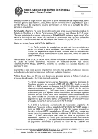 PODER JUDICIÁRIO DO ESTADO DE RONDÔNIA
Porto Velho - Fórum Criminal
Fl.______
_________________________
Cad.
Documento assinado digitalmente em 01/06/2012 12:37:40 conforme MP nº 2.200-2/2001 de 24/08/2001.
Signatário: FRANKLIN VIEIRA DOS SANTOS:1011561
Número Verificador: 1501.2007.0039.6966.74007 - Validar em www.tjro.jus.br/adoc
Pág. 20 de 66
bancos passaram a exigir aval dos deputados a quem interessavam os empréstimos, como
forma de garantia dos mesmos. Ainda, firmou-se um convênio com os Deputados de que o
servidor tomador do empréstimo deveria permanecer em folha até a quitação da última
parcela do empréstimo.
Tal situação é flagrante na cópia do convênio celebrado entra a Assembleia Legislativa do
Estado de Rondônia e o Banco Panamericano S/A, que em sua cláusula 2.1.1.2 conta:
“Durante a vigência do presente instrumento, o CONVENIADO obriga-se a não demitir e/ou
exonerar funcionários em cargos de comissão e assessores, que tenham obrigações
pendentes como Panamericano, até a liquidação total dessas obrigações” (fls. 241).
Ainda, as declarações de MOISÉS (fls. 4497/4499):
“(...) o Carlão também fez empréstimos, ou seja, autorizou empréstimos a
serem concedidos a seus servidores, seus assessores (...) o deputado
Carlão, por exigência de alguns Bancos, também avalizava empréstimos
consignados dados a servidores de outros deputados, como é o caso do
João da Muleta (...).”
Pelo acusado JOSÉ CARLOS DE OLIVEIRA foram avalizados os empréstimos constantes
no Laudo de Exame Econômico Financeiro nº 0629/2005-SR/RO, nos bancos
PANAMERICANO, HSBC, SCHAHIN, conforme se constata nos quadros trazidos nos
apensos 10 a 22.
Depreende-se dos autos que dos empréstimos indicados nos quadros, muitas das pessoas
indicadas como tomadores negam que os tenham realizado. Vejamos:
Antônio César Sales de Oliveira em depoimento prestado perante a Polícia Federal na
presença de Advogado – fls. 94 do Apenso 9,sustenta:
“(...) QUE é assessor parlamentar da Assembléia Legislativa do Estado de
Rondônia, atrelado ao deputado JOÃO DA MULETA, desde o ano de
2003; (...) QUE o salário do depoente é de R$ 317,00 líquido, depositado
direto na conta do depoente, no UNIBANCO; (...) QUE não fez nenhum
empréstimo bancário; (...) QUE nunca passou procuração e nem assinou
autorização para que alguém fizesse empréstimo em qualquer agência
bancária em seu nome; QUE neste momento tomou conhecimento que
seu nome consta em uma folha de pagamento paralela da Assembléia
Legislativa e que na mesma consta um desconto de um empréstimo suja
prestação mensal é de aproximadamente R$ 1.700,00;”
“(…) QUE é funcionária comissionada da Assembléia Legislativa do
Estado de Rondônia, junto ao deputado CARLÃO DE OLIVEIRA, desde o
início de 1992 até a presente data; (…) QUE não realizou empréstimo
bancário junto ao HSBC, parcelado em 36 vezes; QUE não recebia nos
meses de junho a dezembro de 2004 o salário de R$ 4.000,00 (quatro mil)
reais; (…) QUE desconhece que conte na folha de pagamento da
assembléia Legislativa do Estado que a declarante receba a remuneração
de quatro mil reais; (…) QUE desconhece desconto realizado em sua folha
de pagamento relacionado a parcelas no valor de R$ 1.948,00 (mil
 