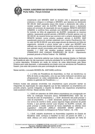 PODER JUDICIÁRIO DO ESTADO DE RONDÔNIA
Porto Velho - Fórum Criminal
Fl.______
_________________________
Cad.
Documento assinado digitalmente em 01/06/2012 12:37:40 conforme MP nº 2.200-2/2001 de 24/08/2001.
Signatário: FRANKLIN VIEIRA DOS SANTOS:1011561
Número Verificador: 1501.2007.0039.6966.74007 - Validar em www.tjro.jus.br/adoc
Pág. 22 de 66
inicialmente com MOISÉS; QUE no terceiro mês o declarante apenas
endossou o cheque e o entregou a MOISÉS, que repassou ao declarante
R$ 300,00; QUE passados esses três meses o declarante não voltou a
receber qualquer valor da ALE/RO; QUE naquela época o declarante
estava em processo de separação de sua ex-esposa, RENATA AZEVEDO
CÂMARA, e confirme ficou acertado com MOISÉS, sua esposa também
foi incluída na folha de pagamento da ALE/RO, recebendo os mesmos
salários, repassando grande parcela a MOISÉS e ficando apenas com os
R$ 300,00, da mesma forma que ocorrera com o próprio declarante; QUE
RENATA também nunca prestou qualquer serviço à ALE/RO; QUE
questionado acerca do contrato celebrado com o banco PanAmercino S/A,
no valor de R$ 35.000,00, que seria paga através de desconto em folha de
pagamento, somente a pouco tempo veio a saber que MOISÉS teria
utilizado seu nome para receber tal quantia, quando várias outras pessoas
que estavam sendo convocadas para tratar desse assunto comentaram a
questão; (…) QUE não recebeu qualquer parcela do empréstimo.”
(FRANCISCO DAS CHAGAS RODRIGUES DA SILVA - Depoimento
prestado perante a Polícia Federal – fls. 508/509)
Pelas declarações supra, importante salientar que muitas das pessoas lotadas no Gabinete
da Presidência além de não exercerem nenhuma atividade fim na ALE/RO eram vinculadas
a outros deputados. Entretanto em razão do número de cotas determinado pela Mesa
Diretora para cada deputado, o sobressalente era lotado como se servidores da Presidência
fossem, pois esta não possuía cota para contratação de servidores.
Nesse sentido, o acusado MOISÉS (fls. 4497/4499) confirma:
(…) a folha da Presidência da Assembleia, no final, se transformou na
folha de todos os deputados, uma vez que todos indicavam servidores que
ultrapassavam as cotas estabelecidas por ato da Mesa, e eram então
lotados no gabinete da Presidência. (...)
Embora muitas das pessoas envolvidas nos empréstimos supra procurem isentar os
integrantes da organização de culpa alegando que de fato realizaram os empréstimos em
proveito próprio, quando indagadas a respeito de detalhes dos respectivos empréstimos
nada souberam informar. Nesse sentido, temos:
“(...) QUE em setembro de 2004 obteve empréstimos em consignação em
folha na instituição financeira banco PANAMERICANO; QUE não se
recorda do valor do empréstimo; (…) QUE declarante não pode precisar o
valor do empréstimo... (…) QUE declarante, apesar de cursar a faculdade
nos turnos da manhã e tarde, possui algumas folgas semanais da grade
horária, o que permite exercer suas funções na ALE/RO, contudo, não
pode precisar a média semanal de horas trabalhada na referida Casa
Legislativa”. (HELLEN JAMILLE SIQUEIRA MORO SANTOS –
Depoimento prestado na Delegacia da Polícia Federal – fls. 376)
“(...) QUE, trabalha atualmente na Assembléia Legislativa do Estado de
Rondônia; QUE, começou a trabalhar na ALE, em janeiro de 2004; (…)
QUE, efetuou um único empréstimo bancário, consignado em folha de
 