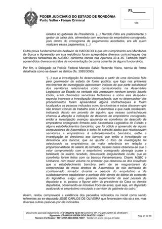 PODER JUDICIÁRIO DO ESTADO DE RONDÔNIA
Porto Velho - Fórum Criminal
Fl.______
_________________________
Cad.
Documento assinado digitalmente em 01/06/2012 12:37:40 conforme MP nº 2.200-2/2001 de 24/08/2001.
Signatário: FRANKLIN VIEIRA DOS SANTOS:1011561
Número Verificador: 1501.2007.0039.6966.74007 - Validar em www.tjro.jus.br/adoc
Pág. 24 de 66
lotados no gabinete da Presidência. (...) Haroldo Filho era praticamente o
gestor do caixa dois, alimentado com recursos do empréstimo consignado,
pois dentro do cronograma de pagamentos acordados, era ele quem
realizava esses pagamentos; (...)
Outra prova fundamental em desfavor de HAROLDO é que em cumprimento aos Mandados
de Busca e Apreensão em sua residência foram apreendidos diversos contracheques dos
servidores fantasmas da ALE/RO, conforme consta nos Apensos 33 a 35. Também foram
apreendidos diversos extratos de movimentação de conta corrente de alguns funcionários.
Por fim, o Delegado da Polícia Federal Marcelo Sálvio Rezende Vieira, narrou de forma
detalhada como se davam os delitos (fls. 3085/3090):
“(...) que a investigação foi desencadeada a partir de uma denúncia feita
pelo governador do estado de forma pública; que logo nos primeiros
movimentos de investigação apareceram indícios de que parte substancial
dos servidores relacionados como comissionados na Assembleia
Legislativa do Estado na verdade não prestavam nenhum serviço àquele
Poder, eram chamados servidores fantasmas e sobre eles despertou
especial interesse a investigação desencadeada; que no desencadear dos
procedimentos foram apreendidos alguns contracheques e foram
localizados as pessoas indicadas como funcionárias e estas disseram que
não tinham vínculo de trabalho com a Assembleia e que nada receberam,
indicando desvio em proveito de alguém; que nesses contracheques
chamou a atenção a indicação de desconto de empréstimo consignado,
então a investigação avançou apurando os convênios de desconto de
empréstimo consignado firmado pela Assembleia Legislativa do Estado e
alguns estabelecimentos bancários; que foi obtido a apreensão de alguns
computadores da Assembleia e deles foi extraído dados que relacionavam
servidores e empréstimos à estabelecimentos bancários, então a
investigação se direcionou aos bancos; que então a investigação se
direcionou aos bancos; que ao ajustar o foco da investigação foi
selecionado os empréstimos de maior relevância em relação a
proporcionalidade do salário do tomador, nesses casos observou-se que o
valor comprometido com o empréstimo consignado abrangia quase a
totalidade do salário recebido, denunciado irregularidade oculta; que os
convênios foram feitos com os bancos Panamericano, Chaim, HSBC e
Unibanco, com maior volume no primeiro; que observou-se dos convênios
que o estabelecimento bancário além de se resguardarem do
compromisso da mesa diretora da Assembleia de não demissão do
comissionado tomador durante o período do empréstimo e de
cuidadosamente estabelecer o período dele dentro do biênio de comando
do legislativo, exigiu uma garantia suplementar de aval pessoal de
deputado e, ai, passou a figurar além do presidente da Casa os demais
deputados, observando-se inclusive troca de avais, qual seja, um deputado
avalizando o empréstimo vinculado a servidor do gabinete do outro.”
Assim, restou comprovada a existência dos peculatos indiciados na inicial como sendo
referentes ao ex-deputado JOSÉ CARLOS DE OLIVEIRA que favoreciam não só a ele, mas
diversas outras pessoas por ele indicadas.
 