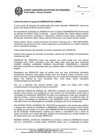 PODER JUDICIÁRIO DO ESTADO DE RONDÔNIA
Porto Velho - Fórum Criminal
Fl.______
_________________________
Cad.
Documento assinado digitalmente em 01/06/2012 12:37:40 conforme MP nº 2.200-2/2001 de 24/08/2001.
Signatário: FRANKLIN VIEIRA DOS SANTOS:1011561
Número Verificador: 1501.2007.0039.6966.74007 - Validar em www.tjro.jus.br/adoc
Pág. 25 de 66
b) Dos Peculatos do grupo de AMARILDO DE ALMEIDA
O outro grupo de pessoas era capitaneado pelo então Deputado AMARILDO. trata-se de
grupo mais restrito conforme veremos abaixo.
Os empréstimos avalizados por AMARILDO foram no Banco PANAMERICANO favorecendo
as pessoas de Adelino César de Moraes, Jurandir Almeida Filho, Eliézer Magno Arrabal,
Joarez Nunes Ferreira, Vanderson V. Nascimento, Robson Amaral Jacob, Hosana Zavzyn
de Almeida, Salustiano Pego L Neves, Sandra Ferreira de Lima e Edson Wander Arrabal.
Nesse sentido, temos o Laudo de Exame Econômico Financeiro de n. 0657/2005-SR/RO,
constantes nos apensos 23 e 24, onde se descrevem os beneficiários e os valores auferidos
com o empréstimo simulado..
Todas essas pessoas são acusadas nos autos, juntamente com AMARILDO.
Embora todos neguem ter praticado os peculatos, observa-se contradição nos depoimentos
prestados por eles.
AMARILDO (fls. 2506/2510) narrou que possuía uma dívida antiga com uma pessoa
conhecida como Osmir Lorenzetti e por esta razão pediu para que seus servidores
JUAREZ, HOSANA, JURANDIR, ROBSON, SALUSTIANO, VANDERSON e ADELINO
tomassem empréstimos consignados para que pudesse saldar a dívida e posteriormente os
pagaria.
Ressalta-se que AMARILDO disse ter pedido para que seus funcionários tomassem
empréstimos bancários para saldar dívidas suas com terceira pessoa conhecida como
Osmir Lorenzetti. O próprio AMARILDO admite que, em virtude dos empréstimos bancários,
alguns dos salários de seus servidores ficou muito baixo, sendo necessário
complementação por parte deste.
Ora, se o deputado não possuía dinheiro para saldar sua dívida como então
complementaria a remuneração de seus funcionários?
Já ADELINO CÉSAR DE MORAIS (fls. 2480/2481) sustentou que efetuou o empréstimo
bancário para comprar uma residência em que moraria com sua genitora, porém após a
contratação do empréstimo AMARILDO lhe pediu que repassasse o valor para quitação de
algumas dívidas, o que foi atendido em razão do acusado morar na residência dele. Ou
seja, após a contratação do empréstimo é que AMARILDO pediu o dinheiro emprestado,
indo dessa forma sua declarações em completa contradição com as do ex-deputado.
SALUSTIANO PEGO LOURENÇO (fls. 2752/2755) já apresenta outra versão para justificar
o repasse dos valores do empréstimo a AMARILDO. Sustenta que possuía muitas dívidas
na cidade em que residia e por esta razão AMARILDO teria lhe emprestado a importância
de R$ 26.000,00. Posteriormente, sustenta que realizou o empréstimo com o intuito de
saldar sua dívida com o então deputado. Observa-se novamente que a versão também vai
em desencontro com a do acusado AMARILDO.
ROBSON AMARAL JACOB (fls. 2649/2650) já corrobora a versão de AMARILDO dizendo
que fez o empréstimo a pedido deste, entretanto alegou que o ex-deputado lhe pagou
 