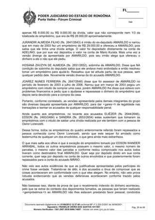 PODER JUDICIÁRIO DO ESTADO DE RONDÔNIA
Porto Velho - Fórum Criminal
Fl.______
_________________________
Cad.
Documento assinado digitalmente em 01/06/2012 12:37:40 conforme MP nº 2.200-2/2001 de 24/08/2001.
Signatário: FRANKLIN VIEIRA DOS SANTOS:1011561
Número Verificador: 1501.2007.0039.6966.74007 - Validar em www.tjro.jus.br/adoc
Pág. 26 de 66
apenas R$ 8.000,00 ou R$ 9.000,00 da dívida, valor que não corresponde nem 1/3 da
totalizada do empréstimo, que era de R$ 28.000,00 aproximadamente.
JURANDIR ALMEIDA FILHO (fls. 2641/2643) é irmão do ex-deputado AMARILDO e narrou
que em maio de 2003 fez um empréstimo de R$ 29.000,00 e ofereceu a AMARILDO, pois
sabia que ele tinha uma dívida antiga. O valor foi depositado diretamente na conta de
ADELINO, que por sua vez depositou o valor na conta de Mario Kurata. Mais uma vez a
versão diverge da apresentada por AMARILDO, pois seu irmão alega que ofereceu o
dinheiro a ele e não que ele pediu.
HOSANA ZAVZYN DE ALMEIDA (fls. 2651/2652), sobrinha de AMARILDO, Disse que NA
condição de sobrinha do deputado sabia que ele andava meio endividado e então resolveu
tomar um empréstimo para ajudá-lo. Ressaltou que tal atitude partiu de sua pessoa, sem
qualquer pedido dele. Novamente versão diversa da do acusado AMARILDO.
JOAREZ NUNES FERREIRA (fls. 2647/2648) disse que foi assessor de AMARILDO no
período de fevereiro de 2003 a julho de 2006. Narrou que em março de 2003 pegou um
empréstimo com intuito de comprar uma casa, porém AMARILDO lhe disse que estava com
problemas financeiros e pediu que o ajudasse e repassasse o dinheiro do empréstimo que
depois seria devolvido para a compra da casa.
Portanto, conforme constatado, as versões apresentada pelos demais integrantes do grupo
são diversas daquela apresentada por AMARILDO, para dar •gares•h de legalidade nas
transações e isentar os acusados de qualquer responsabilidade penal.
Ainda quanto aos empréstimos, no tocante aos acusados ELIÉZER (fls. 2644/2646),
EDSON (fls. 2483/2484) e SANDRA (fls. 2653/2654) estes sustentam que tomaram os
empréstimos com o intuito de saldar uma dívida realizada por ele também com a pessoa de
Osmir Lorenzetti.
Dessa forma, todos os empréstimos do quadro anteriormente referido foram repassados a
pessoa conhecida como Osmir Lorenzetti, sendo que este sequer foi arrolado como
testemunha de qualquer um dos envolvidos, o que gera ainda mais estranheza.
O que mais salta aos olhos é que à exceção do empréstimo tomado por EDSON WANDER
ARRABAL, todos os outros empréstimos possuem o mesmo valor, o mesmo número de
parcelas, o mesmo valor das parcelas e conforme restou comprovado nos autos todos
tiveram como destinatário final AMARILDO. Quer seja por depósito direto em sua conta
corrente, quer seja por deposito na conta de outros envolvidos e que posteriormente foram
repassados para a conta do acusado MÁRIO.
Não veio aos autos evidências de que as justificativas apresentadas pelos partícipes do
crime fosse verdade. Tratando-se de álibi, é dos acusados o ônus de comprovar que as
coisas aconteceram em conformidade com o que eles alegam. No entanto, não veio prova
robusta evidenciando que as versões defensivas aconteceram conforme trazido pelos
acusados.
Não bastasse isso, diante da prova de que o recebimento indevido do dinheiro aconteceu,
pelo que se extrai do contexto dos depoimentos tomados, as pessoas que teriam realizado
•gempréstimos•h ao AMARILDO não lhes estavam prestando favor pessoal, condoídos
 