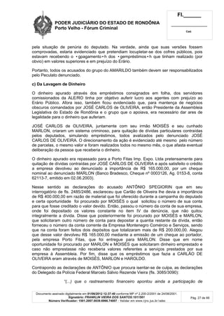 PODER JUDICIÁRIO DO ESTADO DE RONDÔNIA
Porto Velho - Fórum Criminal
Fl.______
_________________________
Cad.
Documento assinado digitalmente em 01/06/2012 12:37:40 conforme MP nº 2.200-2/2001 de 24/08/2001.
Signatário: FRANKLIN VIEIRA DOS SANTOS:1011561
Número Verificador: 1501.2007.0039.6966.74007 - Validar em www.tjro.jus.br/adoc
Pág. 27 de 66
pela situação de penúria do deputado. Na verdade, ainda que suas versões fossem
comprovadas, estaria evidenciado que pretendiam locupletar-se dos cofres públicos, pois
estavam recebendo o •gpagamento•h dos •gempréstimos•h que tinham realizado (por
obvio) em valores superiores e em prejuízo do Erário.
Portanto, todos os acusados do grupo do AMARILDO também devem ser responsabilizados
pelo Peculato denunciado.
c) Da Lavagem de Dinheiro
O dinheiro apurado através dos empréstimos consignados em folha, dos servidores
comissionados da ALE/RO tinha por objetivo auferir lucro aos agentes com prejuízo ao
Erário Público. Afora isso, também ficou evidenciado que, para mantença de negócios
obscuros comandados por JOSÉ CARLOS de OLIVEIRA, então Presidente da Assembleia
Legislativa do Estado de Rondônia e o grupo que o apoiava, era necessário dar ares de
legalidade para o dinheiro que auferiam.
JOSÉ CARLOS de OLIVEIRA, juntamente com seu irmão MOISÉS e seu cunhado
MARLON, criaram um sistema criminoso, para quitação de dívidas particulares contraídas
pelos deputados, simulando empréstimos, todos avalizados pelo denunciado JOSÉ
CARLOS DE OLIVEIRA. O direcionamento da ação é evidenciado até mesmo pelo número
de parcelas, o mesmo valor e foram realizados todos no mesmo mês, o que afasta eventual
deliberação da pessoa que receberia o dinheiro.
O dinheiro apurado era repassado para a Porto Fitas Imp. Expo. Ltda pretensamente para
quitação de dívidas contraídas por JOSÉ CARLOS DE OLIVEIRA e após satisfeito o crédito
a empresa devolveu ao denunciado a importância de R$ 165.000,00, por um cheque
nominal ao denunciado MARLON (Banco Bradesco, Cheque nº 0003126, Ag. 0153-8, conta
62113-7, emitido em 02.06.2003).
Nesse sentido as declarações do acusado ANTÔNIO SPEGIORIN que em seu
interrogatório de fls. 2485/2486, esclareceu que Carlão de Oliveira lhe devia a importância
de R$ 400.000,00 em razão de material que foi oferecido durante a campanha do deputado
e certa oportunidade foi procurado por MOISÉS o qual solicitou o número de sua conta
para que fosse creditado o valor devido. Então, passou o número da conta de sua empresa,
onde foi depositado os valores constante no item IV da denúncia, que não quitou
integralmente a dívida. Disse que posteriormente foi procurado por MOISÉS e MARLON,
que solicitaram outro número de conta para depositar a quantia restante da dívida, então
forneceu o número da conta corrente da Empresa Montenegro Comércio e Serviços, sendo
que na conta foram feitos dois depósitos que totalizaram mais de R$ 200.000,00. Alegou
que desse valor devolveu R$ 165.000,00 mediante a emissão de um cheque ao portador,
pela empresa Porto Fitas, que foi entregue para MARLON. Disse que em nome
oportunidade foi procurado por MARLON e MOISÉS que solicitaram dinheiro emprestado e
caso não emprestasse não receberia valores referentes a serviços prestados por sua
empresa à Assembleia. Por fim, disse que os empréstimos que fazia a CARLÃO DE
OLIVEIRA eram através de MOISÉS, MARLON e HAROLDO.
Contrapondo as declarações de ANTÔNIO que procura isentar-se de culpa, as declarações
do Delegado da Polícia Federal Marcelo Sálvio Rezende Vieira (fls. 3085/3090):
“(...) que o rastreamento financeiro apontou ainda a participação de
 