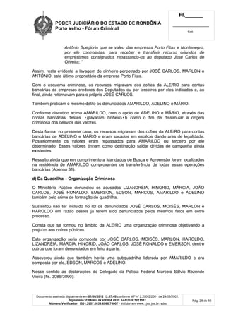 PODER JUDICIÁRIO DO ESTADO DE RONDÔNIA
Porto Velho - Fórum Criminal
Fl.______
_________________________
Cad.
Documento assinado digitalmente em 01/06/2012 12:37:40 conforme MP nº 2.200-2/2001 de 24/08/2001.
Signatário: FRANKLIN VIEIRA DOS SANTOS:1011561
Número Verificador: 1501.2007.0039.6966.74007 - Validar em www.tjro.jus.br/adoc
Pág. 28 de 66
Antônio Spegiorin que se valeu das empresas Porto Fitas e Montenegro,
por ele controladas, para receber e transferir recurso oriundos de
empréstimos consignados repassando-os ao deputado José Carlos de
Oliveira; “
Assim, resta evidente a lavagem de dinheiro perpetrado por JOSÉ CARLOS, MARLON e
ANTÔNIO, este último proprietário da empresa Porto Fitas.
Com o esquema criminoso, os recursos migravam dos cofres da ALE/RO para contas
bancárias de empresas credores dos Deputados ou por terceiros por eles indicados e, ao
final, ainda retornavam para o próprio JOSÉ CARLOS.
Também praticam o mesmo delito os denunciados AMARILDO, ADELINO e MÁRIO.
Conforme discutido acima AMARILDO, com o apoio de ADELINO e MÁRIO, através das
contas bancárias destes •glavaram dinheiro•h como o fim de dissimular a origem
criminosa dos desvios dos valores.
Desta forma, no presente caso, os recursos migravam dos cofres da ALE/RO para contas
bancárias de ADELINO e MÁRIO e eram sacados em espécie dando ares de legalidade.
Posteriormente os valores eram repassados para AMARILDO ou terceiro por ele
determinado. Esses valores tinham como destinação saldar dívidas de campanha ainda
existentes.
Ressalto ainda que em cumprimento a Mandados de Busca e Apreensão foram localizados
na residência de AMARILDO comprovantes de transferência de todas essas operações
bancárias (Apenso 31).
d) Da Quadrilha – Organização Criminosa
O Ministério Público denunciou os acusados LIZANDRÉIA, HINGRID, MÁRCIA, JOÃO
CARLOS, JOSÉ RONALDO, EMERSON, EDSON, MARCOS, AMARILDO e ADELINO
também pelo crime de formação de quadrilha.
Sustentou não ter incluído no rol os denunciados JOSÉ CARLOS, MOISÉS, MARLON e
HAROLDO em razão destes já terem sido denunciados pelos mesmos fatos em outro
processo.
Consta que se formou no âmbito da ALE/RO uma organização criminosa objetivando a
prejuízo aos cofres públicos.
Esta organização seria composta por JOSÉ CARLOS, MOISÉS, MARLON, HAROLDO,
LIZANDRÉIA, MÁRCIA, HINGRID, JOÃO CARLOS, JOSÉ RONALDO e EMERSON, dentre
outros que foram denunciados em feito à parte.
Asseverou ainda que também havia uma subquadrilha liderada por AMARILDO e era
composta por ele, EDSON, MARCOS e ADELINO.
Nesse sentido as declarações do Delegado da Polícia Federal Marcelo Sálvio Rezende
Vieira (fls. 3085/3090):
 