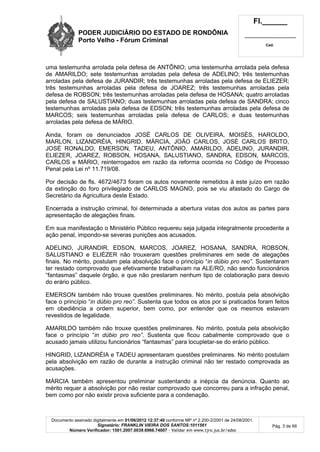 PODER JUDICIÁRIO DO ESTADO DE RONDÔNIA
Porto Velho - Fórum Criminal
Fl.______
_________________________
Cad.
Documento assinado digitalmente em 01/06/2012 12:37:40 conforme MP nº 2.200-2/2001 de 24/08/2001.
Signatário: FRANKLIN VIEIRA DOS SANTOS:1011561
Número Verificador: 1501.2007.0039.6966.74007 - Validar em www.tjro.jus.br/adoc
Pág. 3 de 66
uma testemunha arrolada pela defesa de ANTÔNIO; uma testemunha arrolada pela defesa
de AMARILDO; sete testemunhas arroladas pela defesa de ADELINO; três testemunhas
arroladas pela defesa de JURANDIR; três testemunhas arroladas pela defesa de ELIEZER;
três testemunhas arroladas pela defesa de JOAREZ; três testemunhas arroladas pela
defesa de ROBSON; três testemunhas arroladas pela defesa de HOSANA; quatro arroladas
pela defesa de SALUSTIANO; duas testemunhas arroladas pela defesa de SANDRA; cinco
testemunhas arroladas pela defesa de EDSON; três testemunhas arroladas pela defesa de
MARCOS; seis testemunhas arroladas pela defesa de CARLOS; e duas testemunhas
arroladas pela defesa de MÁRIO.
Ainda, foram os denunciados JOSÉ CARLOS DE OLIVEIRA, MOISÉS, HAROLDO,
MARLON, LIZANDRÉIA, HINGRID, MÁRCIA, JOÃO CARLOS, JOSÉ CARLOS BRITO,
JOSÉ RONALDO, EMERSON, TADEU, ANTÔNIO, AMARILDO, ADELINO, JURANDIR,
ELIEZER, JOAREZ, ROBSON, HOSANA, SALUSTIANO, SANDRA, EDSON, MARCOS,
CARLOS e MÁRIO, reinterrogados em razão da reforma ocorrida no Código de Processo
Penal pela Lei nº 11.719/08.
Por decisão de fls. 4672/4673 foram os autos novamente remetidos à este juízo em razão
da extinção do foro privilegiado de CARLOS MAGNO, pois se viu afastado do Cargo de
Secretário da Agricultura deste Estado.
Encerrada a instrução criminal, foi determinada a abertura vistas dos autos as partes para
apresentação de alegações finais.
Em sua manifestação o Ministério Público requereu seja julgada integralmente procedente a
ação penal, impondo-se severas punições aos acusados.
ADELINO, JURANDIR, EDSON, MARCOS, JOAREZ, HOSANA, SANDRA, ROBSON,
SALUSTIANO e ELIÉZER não trouxeram questões preliminares em sede de alegações
finais. No mérito, postulam pela absolvição face o princípio “in dúbio pro reo”. Sustentaram
ter restado comprovado que efetivamente trabalhavam na ALE/RO, não sendo funcionários
“fantasmas” daquele órgão, e que não prestaram nenhum tipo de colaboração para desvio
do erário público.
EMERSON também não trouxe questões preliminares. No mérito, postula pela absolvição
face o princípio “in dúbio pro reo”. Sustenta que todos os atos por si praticados foram feitos
em obediência a ordem superior, bem como, por entender que os mesmos estavam
revestidos de legalidade.
AMARILDO também não trouxe questões preliminares. No mérito, postula pela absolvição
face o princípio “in dúbio pro reo”. Sustenta que ficou cabalmente comprovado que o
acusado jamais utilizou funcionários “fantasmas” para locupletar-se do erário público.
HINGRID, LIZANDRÉIA e TADEU apresentaram questões preliminares. No mérito postulam
pela absolvição em razão de durante a instrução criminal não ter restado comprovada as
acusações.
MÁRCIA também apresentou preliminar sustentando a inépcia da denúncia. Quanto ao
mérito requer a absolvição por não restar comprovado que concorreu para a infração penal,
bem como por não existir prova suficiente para a condenação.
 