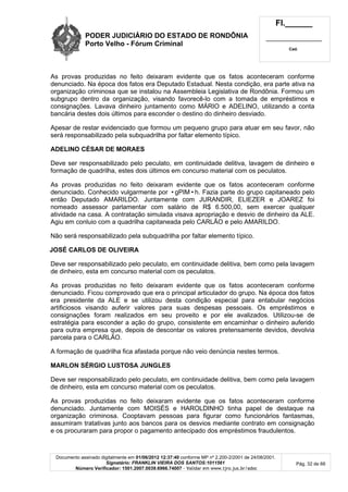 PODER JUDICIÁRIO DO ESTADO DE RONDÔNIA
Porto Velho - Fórum Criminal
Fl.______
_________________________
Cad.
Documento assinado digitalmente em 01/06/2012 12:37:40 conforme MP nº 2.200-2/2001 de 24/08/2001.
Signatário: FRANKLIN VIEIRA DOS SANTOS:1011561
Número Verificador: 1501.2007.0039.6966.74007 - Validar em www.tjro.jus.br/adoc
Pág. 32 de 66
As provas produzidas no feito deixaram evidente que os fatos aconteceram conforme
denunciado. Na época dos fatos era Deputado Estadual. Nesta condição, era parte ativa na
organização criminosa que se instalou na Assembleia Legislativa de Rondônia. Formou um
subgrupo dentro da organização, visando favorecê-lo com a tomada de empréstimos e
consignações. Lavava dinheiro juntamento como MÁRIO e ADELINO, utilizando a conta
bancária destes dois últimos para esconder o destino do dinheiro desviado.
Apesar de restar evidenciado que formou um pequeno grupo para atuar em seu favor, não
será responsabilizado pela subquadrilha por faltar elemento típico.
ADELINO CÉSAR DE MORAES
Deve ser responsabilizado pelo peculato, em continuidade delitiva, lavagem de dinheiro e
formação de quadrilha, estes dois últimos em concurso material com os peculatos.
As provas produzidas no feito deixaram evidente que os fatos aconteceram conforme
denunciado. Conhecido vulgarmente por •gPIM•h. Fazia parte do grupo capitaneado pelo
então Deputado AMARILDO. Juntamente com JURANDIR, ELIEZER e JOAREZ foi
nomeado assessor parlamentar com salário de R$ 6.500,00, sem exercer qualquer
atividade na casa. A contratação simulada visava apropriação e desvio de dinheiro da ALE.
Agiu em conluio com a quadrilha capitaneada pelo CARLÃO e pelo AMARILDO.
Não será responsabilizado pela subquadrilha por faltar elemento típico.
JOSÉ CARLOS DE OLIVEIRA
Deve ser responsabilizado pelo peculato, em continuidade delitiva, bem como pela lavagem
de dinheiro, esta em concurso material com os peculatos.
As provas produzidas no feito deixaram evidente que os fatos aconteceram conforme
denunciado. Ficou comprovado que era o principal articulador do grupo. Na época dos fatos
era presidente da ALE e se utilizou desta condição especial para entabular negócios
artificiosos visando auferir valores para suas despesas pessoais. Os empréstimos e
consignações foram realizados em seu proveito e por ele avalizados. Utilizou-se de
estratégia para esconder a ação do grupo, consistente em encaminhar o dinheiro auferido
para outra empresa que, depois de descontar os valores pretensamente devidos, devolvia
parcela para o CARLÃO.
A formação de quadrilha fica afastada porque não veio denúncia nestes termos.
MARLON SÉRGIO LUSTOSA JUNGLES
Deve ser responsabilizado pelo peculato, em continuidade delitiva, bem como pela lavagem
de dinheiro, esta em concurso material com os peculatos.
As provas produzidas no feito deixaram evidente que os fatos aconteceram conforme
denunciado. Juntamente com MOISÉS e HAROLDINHO tinha papel de destaque na
organização criminosa. Cooptavam pessoas para figurar como funcionários fantasmas,
assumiram tratativas junto aos bancos para os desvios mediante contrato em consignação
e os procuraram para propor o pagamento antecipado dos empréstimos fraudulentos.
 