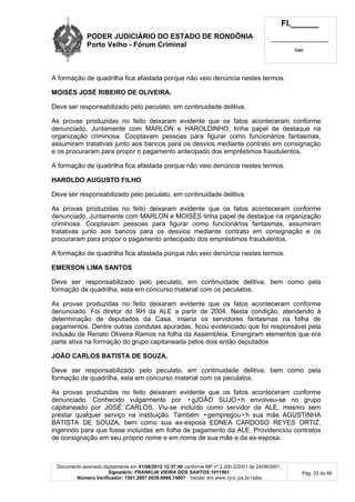 PODER JUDICIÁRIO DO ESTADO DE RONDÔNIA
Porto Velho - Fórum Criminal
Fl.______
_________________________
Cad.
Documento assinado digitalmente em 01/06/2012 12:37:40 conforme MP nº 2.200-2/2001 de 24/08/2001.
Signatário: FRANKLIN VIEIRA DOS SANTOS:1011561
Número Verificador: 1501.2007.0039.6966.74007 - Validar em www.tjro.jus.br/adoc
Pág. 33 de 66
A formação de quadrilha fica afastada porque não veio denúncia nestes termos.
MOISÉS JOSÉ RIBEIRO DE OLIVEIRA.
Deve ser responsabilizado pelo peculato, em continuidade delitiva.
As provas produzidas no feito deixaram evidente que os fatos aconteceram conforme
denunciado. Juntamente com MARLON e HAROLDINHO, tinha papel de destaque na
organização criminosa. Cooptavam pessoas para figurar como funcionários fantasmas,
assumiram tratativas junto aos bancos para os desvios mediante contrato em consignação
e os procuraram para propor o pagamento antecipado dos empréstimos fraudulentos.
A formação de quadrilha fica afastada porque não veio denúncia nestes termos.
HAROLDO AUGUSTO FILHO
Deve ser responsabilizado pelo peculato, em continuidade delitiva.
As provas produzidas no feito deixaram evidente que os fatos aconteceram conforme
denunciado. Juntamente com MARLON e MOISÉS tinha papel de destaque na organização
criminosa. Cooptavam pessoas para figurar como funcionários fantasmas, assumiram
tratativas junto aos bancos para os desvios mediante contrato em consignação e os
procuraram para propor o pagamento antecipado dos empréstimos fraudulentos.
A formação de quadrilha fica afastada porque não veio denúncia nestes termos.
EMERSON LIMA SANTOS
Deve ser responsabilizado pelo peculato, em continuidade delitiva, bem como pela
formação de quadrilha, esta em concurso material com os peculatos.
As provas produzidas no feito deixaram evidente que os fatos aconteceram conforme
denunciado. Foi diretor do RH da ALE a partir de 2004. Nesta condição, atendendo à
determinação de deputados da Casa, inseria os servidores fantasmas na folha de
pagamentos. Dentre outras condutas apuradas, ficou evidenciado que foi responsável pela
inclusão de Renato Oliveira Ramos na folha da Assembleia. Emergiram elementos que era
parte ativa na formação do grupo capitaneada pelos dois então deputados
JOÃO CARLOS BATISTA DE SOUZA.
Deve ser responsabilizado pelo peculato, em continuidade delitiva, bem como pela
formação de quadrilha, esta em concurso material com os peculatos.
As provas produzidas no feito deixaram evidente que os fatos aconteceram conforme
denunciado. Conhecido vulgarmente por •gJOÃO SUJO•h envolveu-se no grupo
capitaneado por JOSÉ CARLOS. Viu-se incluído como servidor da ALE, mesmo sem
prestar qualquer serviço na instituição. Também •gempregou•h sua mãe AGUSTINHA
BATISTA DE SOUZA, bem como sua ex-esposa EDNEA CARDOSO REYES ORTIZ,
ingerindo para que fosse incluídas em folha de pagamento da ALE. Providenciou contratos
de consignação em seu próprio nome e em nome de sua mãe e da ex-esposa.
 