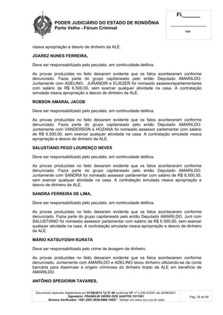 PODER JUDICIÁRIO DO ESTADO DE RONDÔNIA
Porto Velho - Fórum Criminal
Fl.______
_________________________
Cad.
Documento assinado digitalmente em 01/06/2012 12:37:40 conforme MP nº 2.200-2/2001 de 24/08/2001.
Signatário: FRANKLIN VIEIRA DOS SANTOS:1011561
Número Verificador: 1501.2007.0039.6966.74007 - Validar em www.tjro.jus.br/adoc
Pág. 35 de 66
visava apropriação e desvio de dinheiro da ALE.
JOAREZ NUNES FERREIRA,
Deve ser responsabilizado pelo peculato, em continuidade delitiva.
As provas produzidas no feito deixaram evidente que os fatos aconteceram conforme
denunciado. Fazia parte do grupo capitaneado pelo então Deputado AMARILDO.
Juntamente com ADELINO, JURANDIR e ELIEZER foi nomeado assessoreparlamentares
com salário de R$ 6.500,00, sem exercer qualquer atividade na casa. A contratação
simulada visava apropriação e desvio de dinheiro da ALE.
ROBSON AMARAL JACOB
Deve ser responsabilizado pelo peculato, em continuidade delitiva.
As provas produzidas no feito deixaram evidente que os fatos aconteceram conforme
denunciado. Fazia parte do grupo capitaneado pelo então Deputado AMARILDO.
Juntamente com VANDERSON e HOZANA foi nomeado assessor parlamentar com salário
de R$ 6.500,00, sem exercer qualquer atividade na casa. A contratação simulada visava
apropriação e desvio de dinheiro da ALE.
SALUSTIANO PEGO LOURENÇO NEVES
Deve ser responsabilizado pelo peculato, em continuidade delitiva.
As provas produzidas no feito deixaram evidente que os fatos aconteceram conforme
denunciado. Fazia parte do grupo capitaneado pelo então Deputado AMARILDO.
Juntamente com SANDRA foi nomeado assessor parlamentar com salário de R$ 6.500,00,
sem exercer qualquer atividade na casa. A contratação simulada visava apropriação e
desvio de dinheiro da ALE.
SANDRA FERREIRA DE LIMA,
Deve ser responsabilizado pelo peculato, em continuidade delitiva.
As provas produzidas no feito deixaram evidente que os fatos aconteceram conforme
denunciado. Fazia parte do grupo capitaneado pelo então Deputado AMARILDO. Junt com
SALUSTIANO foi nomeado assessor parlamentar com salário de R$ 6.500,00, sem exercer
qualquer atividade na casa. A contratação simulada visava apropriação e desvio de dinheiro
da ALE.
MÁRIO KATSUYOSHI KURATA
Deve ser responsabilizado pelo crime de lavagem de dinheiro.
As provas produzidas no feito deixaram evidente que os fatos aconteceram conforme
denunciado. Juntamente com AMARILDO e ADELINO lavou dinheiro utilizando-se da conta
bancária para dissimular a origem criminosa do dinheiro tirado da ALE em benefício de
AMARILDO.
ANTÔNIO SPEGIORIN TAVARES,
 