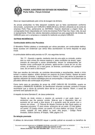 PODER JUDICIÁRIO DO ESTADO DE RONDÔNIA
Porto Velho - Fórum Criminal
Fl.______
_________________________
Cad.
Documento assinado digitalmente em 01/06/2012 12:37:40 conforme MP nº 2.200-2/2001 de 24/08/2001.
Signatário: FRANKLIN VIEIRA DOS SANTOS:1011561
Número Verificador: 1501.2007.0039.6966.74007 - Validar em www.tjro.jus.br/adoc
Pág. 36 de 66
Deve ser responsabilizado pelo crime de lavagem de dinheiro.
As provas produzidas no feito deixaram evidente que os fatos aconteceram conforme
denunciado. Juntamente com CARLÃO e MARLON lavou dinheiro utilizando-se da conta da
empresa Porto Fitas, pertencente ao ANTÔNIO. Visando dissimular a origem ilícita, as
consignações foram depositadas em nome da empresa Porto Fitas Imp. Expo. Ltda, da qual
é representante. Parte dos valores desviados prestavam-se para pagamento de dívidas do
CARLÃO para com a empresa e o restante foi restituído ao próprio CARLÃO.
OUTRAS INCIDÊNCIAS.
Continuidade delitiva dos Peculatos
O Ministério Público pleiteou a condenação por vários peculatos, em continuidade delitiva,
tendo sucesso em evidenciar que vários fatos aconteceram na forma disposta na peça
inicial.
A continuidade delitiva está prevista no CP, nos seguintes termos:
“Art. 71 - Quando o agente, mediante mais de uma ação ou omissão, pratica
dois ou mais crimes da mesma espécie e, pelas condições de tempo, lugar,
maneira de execução e outras semelhantes, devem os subsequentes ser
havidos como continuação do primeiro, aplica-se-lhe a pena de um só dos
crimes, se idênticas, ou a mais grave, se diversas, aumentada, em qualquer
caso, de um sexto a dois terços”.
Pelo que resultou da instrução, as condutas denunciadas e reconhecidas, desde o início
tinham o mesmo objetivo: auferir dinheiro em prejuízo do Erário Público. Apesar de terem
atuado em várias condutas, o objetivo final era o mesmo. Como são vários os peculatos os
agentes utilizaram da mesma estratégia para as consumações, é forçoso reconhecer que os
peculatos últimos são continuação do primeiro.
Como tanto para os peculatos do grupo de JOSÉ CARLOS DE OLIVEIRA, quanto os
vinculados a AMARILDO ALMEIDA, se identificaram diversas condutas, portanto é forçoso
reconhecer que a causa de aumento deve dar-se no grau máximo. Assim, a causa de
aumento será aplicada em 2/3.
A respeito do tema Damásio E. de Jesus preleciona:
“Dentro do limite mínimo e máximo do aumento o juiz pode impor o
acréscimo que lhe parecer correto. Note-se que o dispositivo fala em
aumento de um sexto a dois terços. E o aumento varia de acordo com o
número de crimes ... O Tribunal de Alçada Criminal de São Paulo aplica os
seguintes princípios: 1º) dois crimes: acréscimo de um sexto: 2º) três delitos:
um quinto; 3º) quatro crimes: um quarto: 4º) cinco delitos: um terço: 5º) seis
crimes: metade: 6º) sete delitos ou mais: dois terços...” Código Penal
Anotado, Editora Saraiva, 8ª Edição, 1998, página 215.
Da delação premiada
A defesa do denunciado HAROLDO requer o perdão judicial ao acusado ou benefício da
 