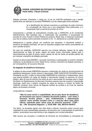 PODER JUDICIÁRIO DO ESTADO DE RONDÔNIA
Porto Velho - Fórum Criminal
Fl.______
_________________________
Cad.
Documento assinado digitalmente em 01/06/2012 12:37:40 conforme MP nº 2.200-2/2001 de 24/08/2001.
Signatário: FRANKLIN VIEIRA DOS SANTOS:1011561
Número Verificador: 1501.2007.0039.6966.74007 - Validar em www.tjro.jus.br/adoc
Pág. 37 de 66
delação premiada. Entretanto, o artigo art. 13 da Lei 9.807/99 estabelece que o perdão
judicial deve ser aplicado ao acusado PRIMÁRIO e se da colaboração tenha resultado:
“a) a identificação dos demais coautores ou partícipes da ação criminosa;
b) a localização da vítima com a sua integridade física preservada; c) a
recuperação total ou parcial do produto do crime.”
Compulsando a certidão de antecedentes constato que o HAROLDO, já foi condenado
definitivamente. Não bastasse isso, a colaboração não possibilitou a recuperação do
proveito do crime, ficando o Erário Público em prejuízo. Neste caso, é imperioso reconhecer
que não se realizou toda a previsão constante no art. 13, afastando-se o perdão judicial.
Afastando-se o perdão judicial, por ausência dos requisitos, é importante analisar o
benefício da delação premiada, em que os requisitos exigidos são menos contundentes do
que o perdão da pena.
No caso em avaliação, HAROLDO assumiu sua conduta delituosa. Apesar de ter agido
decisivamente na ação do grupo, depois de preso trouxe informação valiosa para o
desvendamento da ação do grupo. Assim, apesar de não ter direito ao perdão judicial, fez
por merecer o benefício da delação premiada.
Quanto ao denunciado MOISÉS, o acusado reconheceu a participação no evento e também
colaborou na elucidação do crime. Desta forma, merece o benefício da delação premiada, e
por consequência, ter sua pena reduzida.
Da alegação de obediência hierárquica.
A defesa do denunciado EMERSON requereu a absolvição em razão do reconhecimento da
obediência hierárquica, porém embora o denunciado JOSÉ CARLOS DE OLIVEIRA fosse o
Presidente da ALE, a ação do denunciado EMERSON foi autônoma e independente, posto
que exercia também um cargo de direção e impunha-lhe cautela no exercício do múnus
público, além do que há informe nos autos de que o denunciado foi nomeado para o Cargo
de Diretor do Departamento de Recursos Humanos apenas para dar suporte a organização
criminosa, posto que o anterior ocupante do cargo se recusou a cumprir as ordem de
CARLÃO, portanto, tinha ciência da flagrante ilicitude da conduta e ao invés de resisti-la
aderiu ao processo criminoso.
Jurisprudência a respeito:
“Não há como excluir a culpabilidade, tão-só pelo dever de obediência,
do funcionário que rasura e adultera documento público – com vistas a
favorecer terceira pessoa – pois, evidentemente, a determinação
superior nesse sentido constitui crime e o executor disso tinha plena
ciência, sobretudo pelos vários anos de exercício funcional” (TJSP –
Ap. – Rel. Gonçalves Nogueira – j. 24.08.1999 – Bol. IBCCrim 89/441)”.
Por último, os acusados agiram com dolo direto e intenso, buscando auferir recurso para
satisfação de suas necessidades pessoais e de terceiros com a expropriação do patrimônio
público, aumentando seus patrimônios e dos coligados com os atos praticados.
Não socorre aos acusados a incidência de dirimente da criminalidade ou excludente da
 
