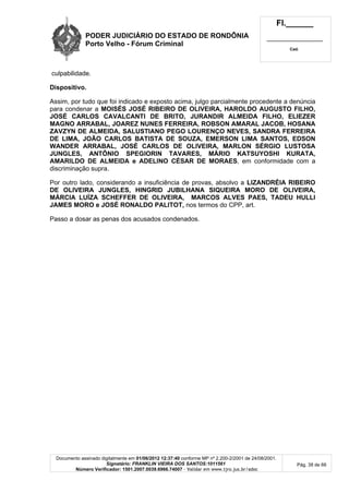 PODER JUDICIÁRIO DO ESTADO DE RONDÔNIA
Porto Velho - Fórum Criminal
Fl.______
_________________________
Cad.
Documento assinado digitalmente em 01/06/2012 12:37:40 conforme MP nº 2.200-2/2001 de 24/08/2001.
Signatário: FRANKLIN VIEIRA DOS SANTOS:1011561
Número Verificador: 1501.2007.0039.6966.74007 - Validar em www.tjro.jus.br/adoc
Pág. 38 de 66
culpabilidade.
Dispositivo.
Assim, por tudo que foi indicado e exposto acima, julgo parcialmente procedente a denúncia
para condenar a MOISÉS JOSÉ RIBEIRO DE OLIVEIRA, HAROLDO AUGUSTO FILHO,
JOSÉ CARLOS CAVALCANTI DE BRITO, JURANDIR ALMEIDA FILHO, ELIEZER
MAGNO ARRABAL, JOAREZ NUNES FERREIRA, ROBSON AMARAL JACOB, HOSANA
ZAVZYN DE ALMEIDA, SALUSTIANO PEGO LOURENÇO NEVES, SANDRA FERREIRA
DE LIMA, JOÃO CARLOS BATISTA DE SOUZA, EMERSON LIMA SANTOS, EDSON
WANDER ARRABAL, JOSÉ CARLOS DE OLIVEIRA, MARLON SÉRGIO LUSTOSA
JUNGLES, ANTÔNIO SPEGIORIN TAVARES, MÁRIO KATSUYOSHI KURATA,
AMARILDO DE ALMEIDA e ADELINO CÉSAR DE MORAES, em conformidade com a
discriminação supra.
Por outro lado, considerando a insuficiência de provas, absolvo a LIZANDRÉIA RIBEIRO
DE OLIVEIRA JUNGLES, HINGRID JUBILHANA SIQUEIRA MORO DE OLIVEIRA,
MÁRCIA LUÍZA SCHEFFER DE OLIVEIRA, MARCOS ALVES PAES, TADEU HULLI
JAMES MORO e JOSÉ RONALDO PALITOT, nos termos do CPP, art.
Passo a dosar as penas dos acusados condenados.
 