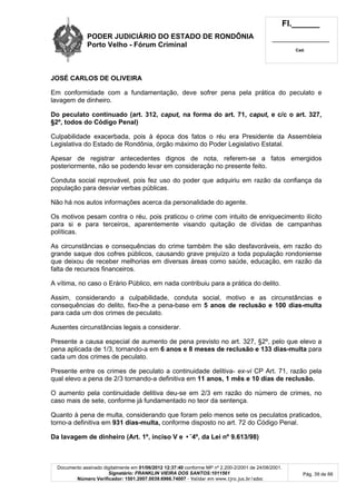 PODER JUDICIÁRIO DO ESTADO DE RONDÔNIA
Porto Velho - Fórum Criminal
Fl.______
_________________________
Cad.
Documento assinado digitalmente em 01/06/2012 12:37:40 conforme MP nº 2.200-2/2001 de 24/08/2001.
Signatário: FRANKLIN VIEIRA DOS SANTOS:1011561
Número Verificador: 1501.2007.0039.6966.74007 - Validar em www.tjro.jus.br/adoc
Pág. 39 de 66
JOSÉ CARLOS DE OLIVEIRA
Em conformidade com a fundamentação, deve sofrer pena pela prática do peculato e
lavagem de dinheiro.
Do peculato continuado (art. 312, caput, na forma do art. 71, caput, e c/c o art. 327,
§2º, todos do Código Penal)
Culpabilidade exacerbada, pois à época dos fatos o réu era Presidente da Assembleia
Legislativa do Estado de Rondônia, órgão máximo do Poder Legislativo Estatal.
Apesar de registrar antecedentes dignos de nota, referem-se a fatos emergidos
posteriormente, não se podendo levar em consideração no presente feito.
Conduta social reprovável, pois fez uso do poder que adquiriu em razão da confiança da
população para desviar verbas públicas.
Não há nos autos informações acerca da personalidade do agente.
Os motivos pesam contra o réu, pois praticou o crime com intuito de enriquecimento ilícito
para si e para terceiros, aparentemente visando quitação de dívidas de campanhas
políticas.
As circunstâncias e consequências do crime também lhe são desfavoráveis, em razão do
grande saque dos cofres públicos, causando grave prejuízo a toda população rondoniense
que deixou de receber melhorias em diversas áreas como saúde, educação, em razão da
falta de recursos financeiros.
A vítima, no caso o Erário Público, em nada contribuiu para a prática do delito.
Assim, considerando a culpabilidade, conduta social, motivo e as circunstâncias e
consequências do delito, fixo-lhe a pena-base em 5 anos de reclusão e 100 dias-multa
para cada um dos crimes de peculato.
Ausentes circunstâncias legais a considerar.
Presente a causa especial de aumento de pena previsto no art. 327, §2º, pelo que elevo a
pena aplicada de 1/3, tornando-a em 6 anos e 8 meses de reclusão e 133 dias-multa para
cada um dos crimes de peculato.
Presente entre os crimes de peculato a continuidade delitiva- ex-vi CP Art. 71, razão pela
qual elevo a pena de 2/3 tornando-a definitiva em 11 anos, 1 mês e 10 dias de reclusão.
O aumento pela continuidade delitiva deu-se em 2/3 em razão do número de crimes, no
caso mais de sete, conforme já fundamentado no teor da sentença.
Quanto à pena de multa, considerando que foram pelo menos sete os peculatos praticados,
torno-a definitiva em 931 dias-multa, conforme disposto no art. 72 do Código Penal.
Da lavagem de dinheiro (Art. 1º, inciso V e •˜4º, da Lei nº 9.613/98)
 