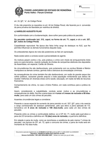 PODER JUDICIÁRIO DO ESTADO DE RONDÔNIA
Porto Velho - Fórum Criminal
Fl.______
_________________________
Cad.
Documento assinado digitalmente em 01/06/2012 12:37:40 conforme MP nº 2.200-2/2001 de 24/08/2001.
Signatário: FRANKLIN VIEIRA DOS SANTOS:1011561
Número Verificador: 1501.2007.0039.6966.74007 - Validar em www.tjro.jus.br/adoc
Pág. 42 de 66
art. 33, §2º, “a”, do Código Penal.
O réu não preenche os requisitos no art. 44 do Código Penal, não fazendo jus à conversão
da pena privativa de liberdade por restritiva de direitos.
c) HAROLDO AUGUSTO FILHO
Em conformidade com a fundamentação, deve sofrer pena pela prática do peculato.
Do peculato continuado (art. 312, caput, na forma do art. 71, caput, e c/c o art. 327,
§2º, todos do Código Penal)
Culpabilidade reprovável. Na época dos fatos tinha cargo de destaque na ALE, que lhe
permitia influenciar os demais funcionários daquela Casa.
Os antecedentes dignos de nota são posteriores ao fato em apreciação.
Nada existe sobre a conduta social e personalidade do agente.
Os motivos pesam contra o réu, pois praticou o crime com intuito de enriquecimento ilícito
para si e para terceiros, visando quitação de dívidas de campanhas eleitorais dos deputados
da Assembleia, em especial, Carlão de Oliveira.
As circunstâncias lhe são desfavoráveis, pois juntamente com os corréus Moisés e Marlon
manipulava os demais corréus, gerindo toda a estrutura da arrecadação criminosa.
As consequências do crime também lhe são desfavoráveis, em razão do grande saque dos
cofres públicos, causando grande prejuízo a toda população rondoniense que deixou de
receber melhorias em diversas áreas como saúde, educação, em razão da falta de recursos
financeiros.
Comportamento da vítima, no caso o Erário Público, em nada contribuiu para a prática do
delito.
Assim, considerando a culpabilidade, conduta social, motivo e as circunstâncias e
consequências do delito, fixo-lhe a pena-base em 4 anos e 6 meses de reclusão e 80 dias-
multa, para cada um dos crimes de peculato.
Ausentes circunstâncias legais a considerar.
Presente a causa especial de aumento de pena previsto no art. 327, §2º, pois o réu exercia
o cargo comissionado de assessor parlamentar, pelo que elevo a pena aplicada de 1/3,
tornando-a em 6 anos de reclusão e 106 dias-multa, para cada um dos crimes de
peculato.
Presente entre os crimes a continuidade delitiva- ex-vi CP Art. 71, razão pela qual elevo a
pena de 2/3 tornando-a definitiva em 10 (dez) anos de reclusão, a qual torno definitiva.
Em relação à pena de multa, como se reconheceu a existência de pelo menos 7 crimes de
peculato, nos termos do CP, art. 72, após o concurso de crimes, a pena de multa será em
montante de 742 dias-multa.
 