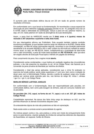 PODER JUDICIÁRIO DO ESTADO DE RONDÔNIA
Porto Velho - Fórum Criminal
Fl.______
_________________________
Cad.
Documento assinado digitalmente em 01/06/2012 12:37:40 conforme MP nº 2.200-2/2001 de 24/08/2001.
Signatário: FRANKLIN VIEIRA DOS SANTOS:1011561
Número Verificador: 1501.2007.0039.6966.74007 - Validar em www.tjro.jus.br/adoc
Pág. 43 de 66
O aumento pela continuidade delitiva deu-se em 2/3 em razão do grande número de
resultados criminosos.
Em conformidade com o que lancei na fundamentação, foi reconhecida a causa especial de
diminuição de pena referente à delação premiada prevista no art. 16, parágrafo único da Lei
8.137/90. Dada a efetividade da contribuição, reduzo a pena em seu patamar máximo, ou
seja, em 2/3, neste patamar em razão da abrangência de suas declarações.
Assim, a pena final do HAROLDO resulta em 3 (três) anos e 4 (quatro) meses de
reclusão e 247 (duzentos e quarenta e sete) dias-multa.
Em seu interrogatório afirmou ser Publicitário. Este acusado também ostenta condição
econômica privilegiada, já que também exercia cargo de influência na ALE/RO. Diante desta
constatação, na falta de outras informações seguras, reconheço a sua condição patrimonial
semelhante à do acusado MOISÉS e fixo o valor unitário do dia-multa em metade do salário
mínimo atual, ou seja, em R$ 622,00. Assim, multiplicando-se a quantidade de dias-multa
com o valor encontrado, a pena de multa resta liquidada em R$ 153.634,00, valor que deve
ser exigido através de Execução Fiscal após o trânsito em julgado da sentença.
Para cumprimento da pena, fixo o regime inicial aberto.
Considerando outras condenações, o que implica em avaliação negativa das circunstâncias
judiciais, o réu não preenche os requisitos no art. 44 do Código Penal, não fazendo jus à
conversão da pena privativa de liberdade por restritiva de direitos.
Considerando o total das penas aplicadas, considerando que o crime foi praticado no
exercício da função pública, sendo estas superiores a 1 (um) ano, bem como a violação de
dever para com a Administração Pública, decreto a perda de qualquer cargo e/ou função
pública por ventura ainda exercida pelo réu, nos termos do artigo 92, inciso I, alíneas
•ga•h e •gb•h, do Código Penal.
MARLON SÉRGIO LUSTOSA JUNGLES
Em conformidade com a fundamentação, deve ser responsabilizado pelo peculato, em
continuidade delitiva, bem como pela lavagem de dinheiro, esta em concurso material com
os peculatos.
Do peculato (Art. 312, caput, na forma do art. 71, caput, e c/c o art. 327, §2º, todos do
Código Penal)
Culpabilidade reprovável. Na época dos fatos tinha cargo de destaque na ALE, que lhe
permitia influenciar os demais funcionários daquela Casa.
Os antecedentes dignos de nota são posteriores ao fato em apreciação.
Nada existe sobre a conduta social e personalidade do agente.
Os motivos pesam contra o réu, pois praticou o crime com intuito de enriquecimento ilícito
para si e para terceiros, visando quitação de dívidas de campanhas eleitorais dos deputados
da Assembleia, em especial, Carlão de Oliveira.
 