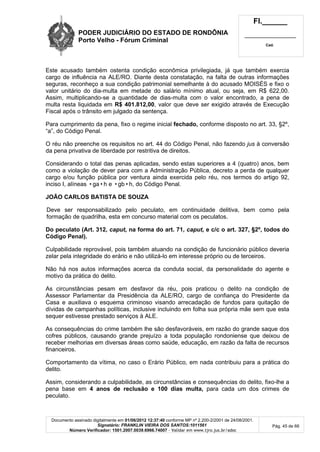 PODER JUDICIÁRIO DO ESTADO DE RONDÔNIA
Porto Velho - Fórum Criminal
Fl.______
_________________________
Cad.
Documento assinado digitalmente em 01/06/2012 12:37:40 conforme MP nº 2.200-2/2001 de 24/08/2001.
Signatário: FRANKLIN VIEIRA DOS SANTOS:1011561
Número Verificador: 1501.2007.0039.6966.74007 - Validar em www.tjro.jus.br/adoc
Pág. 45 de 66
Este acusado também ostenta condição econômica privilegiada, já que também exercia
cargo de influência na ALE/RO. Diante desta constatação, na falta de outras informações
seguras, reconheço a sua condição patrimonial semelhante à do acusado MOISÉS e fixo o
valor unitário do dia-multa em metade do salário mínimo atual, ou seja, em R$ 622,00.
Assim, multiplicando-se a quantidade de dias-multa com o valor encontrado, a pena de
multa resta liquidada em R$ 401.812,00, valor que deve ser exigido através de Execução
Fiscal após o trânsito em julgado da sentença.
Para cumprimento da pena, fixo o regime inicial fechado, conforme disposto no art. 33, §2º,
“a”, do Código Penal.
O réu não preenche os requisitos no art. 44 do Código Penal, não fazendo jus à conversão
da pena privativa de liberdade por restritiva de direitos.
Considerando o total das penas aplicadas, sendo estas superiores a 4 (quatro) anos, bem
como a violação de dever para com a Administração Pública, decreto a perda de qualquer
cargo e/ou função pública por ventura ainda exercida pelo réu, nos termos do artigo 92,
inciso I, alíneas •ga•h e •gb•h, do Código Penal.
JOÃO CARLOS BATISTA DE SOUZA
Deve ser responsabilizado pelo peculato, em continuidade delitiva, bem como pela
formação de quadrilha, esta em concurso material com os peculatos.
Do peculato (Art. 312, caput, na forma do art. 71, caput, e c/c o art. 327, §2º, todos do
Código Penal).
Culpabilidade reprovável, pois também atuando na condição de funcionário público deveria
zelar pela integridade do erário e não utilizá-lo em interesse próprio ou de terceiros.
Não há nos autos informações acerca da conduta social, da personalidade do agente e
motivo da prática do delito.
As circunstâncias pesam em desfavor da réu, pois praticou o delito na condição de
Assessor Parlamentar da Presidência da ALE/RO, cargo de confiança do Presidente da
Casa e auxiliava o esquema criminoso visando arrecadação de fundos para quitação de
dívidas de campanhas políticas, inclusive incluindo em folha sua própria mãe sem que esta
sequer estivesse prestado serviços à ALE.
As consequências do crime também lhe são desfavoráveis, em razão do grande saque dos
cofres públicos, causando grande prejuízo a toda população rondoniense que deixou de
receber melhorias em diversas áreas como saúde, educação, em razão da falta de recursos
financeiros.
Comportamento da vítima, no caso o Erário Público, em nada contribuiu para a prática do
delito.
Assim, considerando a culpabilidade, as circunstâncias e consequências do delito, fixo-lhe a
pena base em 4 anos de reclusão e 100 dias multa, para cada um dos crimes de
peculato.
 