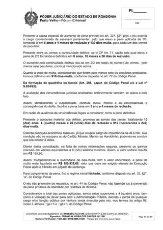 PODER JUDICIÁRIO DO ESTADO DE RONDÔNIA
Porto Velho - Fórum Criminal
Fl.______
_________________________
Cad.
Documento assinado digitalmente em 01/06/2012 12:37:40 conforme MP nº 2.200-2/2001 de 24/08/2001.
Signatário: FRANKLIN VIEIRA DOS SANTOS:1011561
Número Verificador: 1501.2007.0039.6966.74007 - Validar em www.tjro.jus.br/adoc
Pág. 46 de 66
Presente a causa especial de aumento de pena previsto no art. 327, §2º, pois o réu exercia
o cargo comissionado de assessor parlamentar, pelo que elevo a pena aplicada de 1/3,
tornando-a em 5 anos e 4 meses de reclusão e 130 dias multa, para cada um dos crimes
de peculato.
Presente entre os crimes a continuidade delitiva- ex-vi CP Art. 71, razão pela qual elevo a
pena de 2/3 tornando-a definitiva em 8 anos, 10 meses e 20 dias de reclusão.
O aumento pela continuidade delitiva deu-se em 2/3 em razão do número de crimes, pelo
menos sete peculatos, como já mencionado acima.
Quanto a pena de multa, considerando que foram pelo menos sete os peculatos praticados,
torno-a definitiva em 910 dias-multa, conforme disposto no art. 72 do Código Penal.
Da formação de quadrilha ou bando (Art. 288, caput, do Código Penal c/c a Lei nº
9.034/95).
A avaliação das circunstâncias judiciais analisadas anteriormente também se aplica a este
fato.
Assim, considerando a culpabilidade, conduta social, motivo e as circunstâncias e
consequências do delito, fixo-lhe a pena base em 1 ano e 6 meses de reclusão.
Em razão da ausência de circunstâncias legais a considerar, torno a pena definitiva.
Presente o concurso material dos delitos, promovo as somas das penas, totalizando 10
(dez) anos, 4 (quatro) meses e 20 (vinte) dias de reclusão e 910 (novecentos e dez)
dias-multa.
Ostenta condição econômica razoável, já que ocupou cargo de importância na ALE/RO. Sua
condição não se equipara ao do Carlão, Moisés, Marlon ou Haroldinho, podendo-se concluir
que era inferior à deles.
Diante desta constatação, na falta de outras informações seguras, presumo os ganhos
mensais em valores equivalentes a 8 (oito) salários mínimos. Assim, o valor unitário resulta
em R$ 165,86.
Assim, multiplicando-se a quantidade de dias-multa com o valor encontrado, a pena de
multa resta liquidada em R$ 150.932,60, valor que deve ser exigido através de Execução
Fiscal após o trânsito em julgado da sentença.
Para cumprimento da pena, fixo o regime inicial fechado, conforme disposto no art. 33, §2º,
“a”, do Código Penal.
O réu não preenche os requisitos no art. 44 do Código Penal, não fazendo jus à conversão
da pena privativa de liberdade por restritiva de direitos.
Considerando o total das penas aplicadas, sendo estas superiores a 4 (quatro) anos, bem
como a violação de dever para com a Administração Pública, decreto a perda de qualquer
cargo e/ou função pública por ventura ainda exercida pelo réu, nos termos do artigo 92,
inciso I, alíneas •ga•h e •gb•h, do Código Penal.
 
