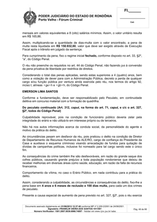 PODER JUDICIÁRIO DO ESTADO DE RONDÔNIA
Porto Velho - Fórum Criminal
Fl.______
_________________________
Cad.
Documento assinado digitalmente em 01/06/2012 12:37:40 conforme MP nº 2.200-2/2001 de 24/08/2001.
Signatário: FRANKLIN VIEIRA DOS SANTOS:1011561
Número Verificador: 1501.2007.0039.6966.74007 - Validar em www.tjro.jus.br/adoc
Pág. 48 de 66
mensais em valores equivalentes a 8 (oito) salários mínimos. Assim, o valor unitário resulta
em R$ 165,86.
Assim, multiplicando-se a quantidade de dias-multa com o valor encontrado, a pena de
multa resta liquidada em R$ 150.932,60, valor que deve ser exigido através de Execução
Fiscal após o trânsito em julgado da sentença.
Para cumprimento da pena, fixo o regime inicial fechado, conforme disposto no art. 33, §2º,
“a”, do Código Penal.
O réu não preenche os requisitos no art. 44 do Código Penal, não fazendo jus à conversão
da pena privativa de liberdade por restritiva de direitos.
Considerando o total das penas aplicadas, sendo estas superiores a 4 (quatro) anos, bem
como a violação de dever para com a Administração Pública, decreto a perda de qualquer
cargo e/ou função pública por ventura ainda exercida pelo réu, nos termos do artigo 92,
inciso I, alíneas •ga•h e •gb•h, do Código Penal.
EMERSON LIMA SANTOS
Conforme a fundamentação, deve ser responsabilizado pelo Peculato, em continuidade
delitiva em concurso material com a formação de quadrilha.
Do peculato continuado (Art. 312, caput, na forma do art. 71, caput, e c/c o art. 327,
§2º, todos do Código Penal)
Culpabilidade reprovável, pois na condição de funcionário público deveria zelar pela
integridade do erário e não utilizá-lo em interesse próprio ou de terceiros.
Não há nos autos informações acerca da conduta social, da personalidade do agente e
motivo da prática do delito.
As circunstâncias pesam em desfavor da réu, pois praticou o delito na condição de Diretor
de Departamento de Recursos Humanos da ALE/RO, cargo de confiança do Presidente da
Casa e auxiliava o esquema criminoso visando arrecadação de fundos para quitação de
dívidas de campanhas políticas, inclusive foi nomeado para tal cargo sendo este o único
fim.
As consequências do crime também lhe são desfavoráveis, em razão do grande saque dos
cofres públicos, causando grande prejuízo a toda população rondoniense que deixou de
receber melhorias em diversas áreas como saúde, educação, em razão da falta de recursos
financeiros.
Comportamento da vítima, no caso o Erário Público, em nada contribuiu para a prática do
delito.
Assim, considerando a culpabilidade, as circunstâncias e consequências do delito, fixo-lhe a
pena base em 4 anos e 6 meses de reclusão e 100 dias multa, para cada um dos crimes
de peculato.
Presente a causa especial de aumento de pena previsto no art. 327, §2º, pois o réu exercia
 