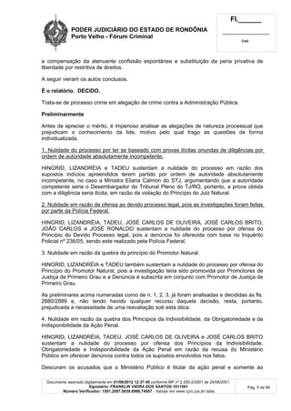 PODER JUDICIÁRIO DO ESTADO DE RONDÔNIA
Porto Velho - Fórum Criminal
Fl.______
_________________________
Cad.
Documento assinado digitalmente em 01/06/2012 12:37:40 conforme MP nº 2.200-2/2001 de 24/08/2001.
Signatário: FRANKLIN VIEIRA DOS SANTOS:1011561
Número Verificador: 1501.2007.0039.6966.74007 - Validar em www.tjro.jus.br/adoc
Pág. 5 de 66
a compensação da atenuante confissão espontânea e substituição da pena privativa de
liberdade por restritiva de direitos.
A seguir vieram os autos conclusos.
É o relatório. DECIDO.
Trata-se de processo crime em alegação de crime contra a Administração Pública.
Preliminarmente
Antes de apreciar o mérito, é imperioso analisar as alegações de natureza processual que
prejudicam o conhecimento da lide, motivo pelo qual trago as questões de forma
individualizada.
1. Nulidade do processo por ter se baseado com provas ilícitas oriundas de diligências por
ordem de autoridade absolutamente incompetente.
HINGRID, LIZANDRÉIA e TADEU sustentam a nulidade do processo em razão dos
supostos indícios apreendidos terem partido por ordem de autoridade absolutamente
incompetente, no caso a Ministra Eliana Calmon do STJ, argumentando que a autoridade
competente seria o Desembargador do Tribunal Pleno do TJ/RO, portanto, a prova obtida
com a diligência seria ilícita, em razão da violação do Princípio do Juiz Natural.
2. Nulidade em razão de ofensa ao devido processo legal, pois as investigações foram feitas
por parte da Polícia Federal.
HINGRID, LIZANDRÉIA, TADEU, JOSÉ CARLOS DE OLIVEIRA, JOSÉ CARLOS BRITO,
JOÃO CARLOS e JOSÉ RONALDO sustentam a nulidade do processo por ofensa do
Princípio do Devido Processo legal, pois a denúncia foi oferecida com base no Inquérito
Policial nº 236/05, sendo este realizado pela Polícia Federal.
3. Nulidade em razão da quebra do princípio do Promotor Natural.
HINGRID, LIZANDRÉIA e TADEU também sustentam a nulidade do processo por ofensa do
Princípio do Promotor Natural, pois a investigação teria sido promovida por Promotores de
Justiça de Primeiro Grau e a Denúncia é subscrita em conjunto com Promotor de Justiça de
Primeiro Grau.
As preliminares acima numeradas como de n. 1, 2, 3, já foram analisadas e decididas às fls.
2880/2889 e, não tendo havido qualquer recurso daquela decisão, resta, portanto,
prejudicada a necessidade de uma reavaliação sob esta ótica.
4. Nulidade em razão da quebra dos Princípios da Indivisibilidade, da Obrigatoriedade e da
Indisponibilidade da Ação Penal.
HINGRID, LIZANDRÉIA, TADEU, JOSÉ CARLOS DE OLIVEIRA e JOSÉ CARLOS BRITO
sustentam a nulidade do processo por ofensa dos Princípios da Indivisibilidade,
Obrigatoriedade e Indisponibilidade da Ação Penal em razão da recusa do Ministério
Público em oferecer denúncia contra todos os supostos envolvidos nos fatos.
Descuram os acusados que o Ministério Público é titular da ação penal e somente ao
 